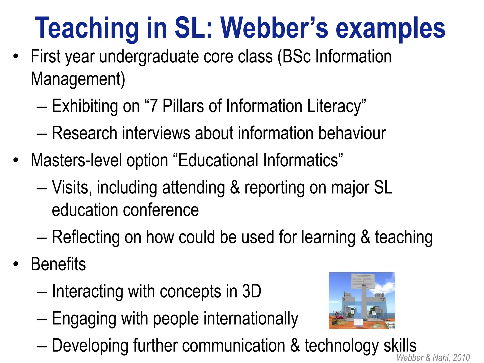 Teaching in SL: Webber’s examples
• First year undergraduate core class (BSc Information
  Management)
   – Exhibiting on “7 Pillars of Information Literacy”
   – Research interviews about information behaviour
• Masters-level option “Educational Informatics”
   – Visits, including attending & reporting on major SL
     education conference
   – Reflecting on how could be used for learning & teaching
• Benefits
   – Interacting with concepts in 3D
   – Engaging with people internationally
   – Developing further communication & technology skills & Nahl, 2010
                                                         Webber
 
