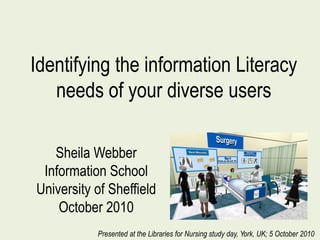 Identifying the information Literacy
needs of your diverse users
Sheila Webber
Information School
University of Sheffield
October 2010
Presented at the Libraries for Nursing study day, York, UK; 5 October 2010
 