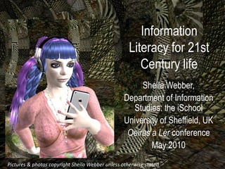 Information
                                                  Literacy for 21st
                                                     Century life
                                                     Sheila Webber,
                                                Department of Information
                                                  Studies: the iSchool
                                                University of Sheffield, UK
                                                 Oeiras a Ler conference
                                                        May 2010
Pictures &and photo copyright Sheila Webber un otherwise stated
 Pictures photos copyright Sheila Webber unless
 
