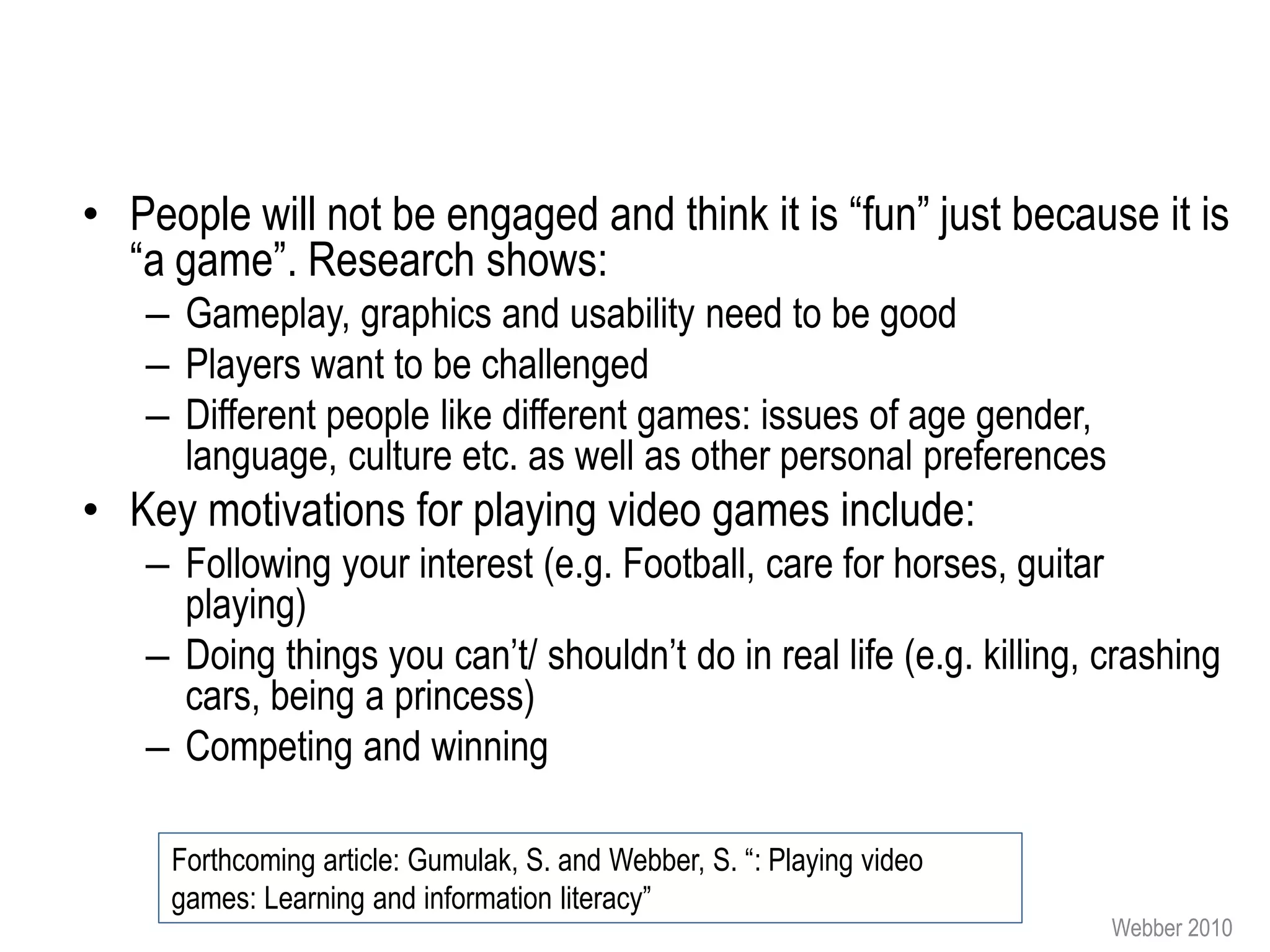 • People will not be engaged and think it is “fun” just because it is
  “a game”. Research shows:
   – Gameplay, graphics and usability need to be good
   – Players want to be challenged
   – Different people like different games: issues of age gender,
     language, culture etc. as well as other personal preferences
• Key motivations for playing video games include:
   – Following your interest (e.g. Football, care for horses, guitar
     playing)
   – Doing things you can’t/ shouldn’t do in real life (e.g. killing, crashing
     cars, being a princess)
   – Competing and winning

     Forthcoming article: Gumulak, S. and Webber, S. “: Playing video
     games: Learning and information literacy”
                                                                        Webber 2010
 