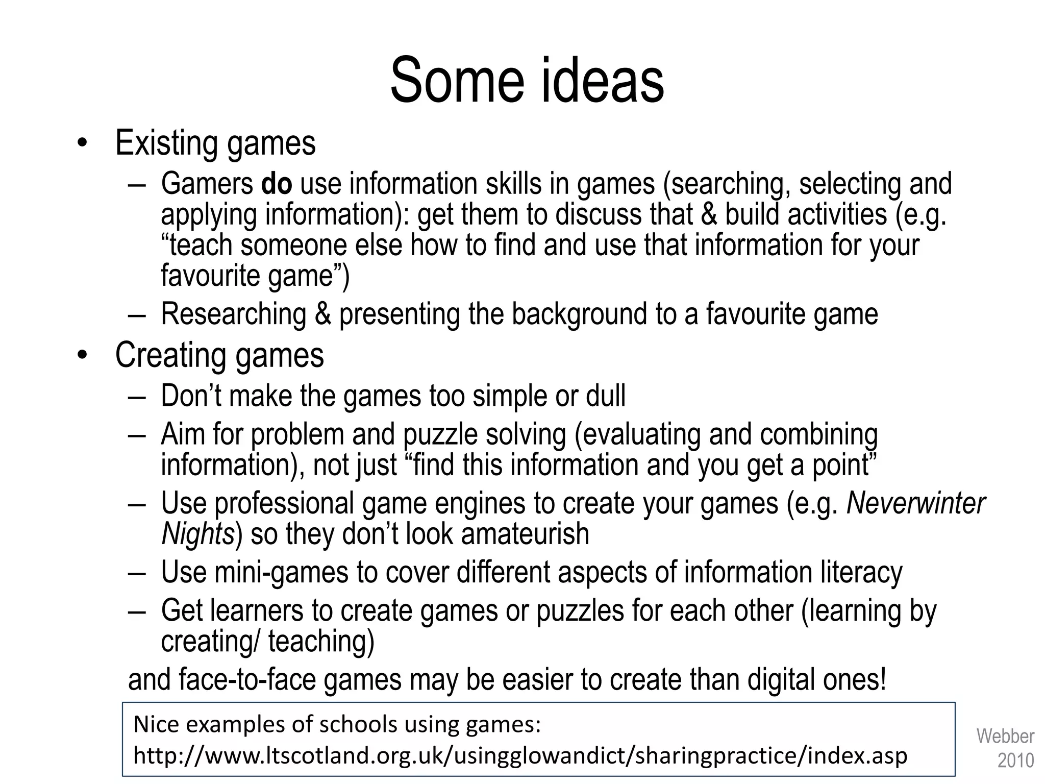 Some ideas
• Existing games
   – Gamers do use information skills in games (searching, selecting and
     applying information): get them to discuss that & build activities (e.g.
     “teach someone else how to find and use that information for your
     favourite game”)
   – Researching & presenting the background to a favourite game
• Creating games
   – Don’t make the games too simple or dull
   – Aim for problem and puzzle solving (evaluating and combining
     information), not just “find this information and you get a point”
   – Use professional game engines to create your games (e.g. Neverwinter
     Nights) so they don’t look amateurish
   – Use mini-games to cover different aspects of information literacy
   – Get learners to create games or puzzles for each other (learning by
     creating/ teaching)
   and face-to-face games may be easier to create than digital ones!
   Nice examples of schools using games:                                        Webber
   http://www.ltscotland.org.uk/usingglowandict/sharingpractice/index.asp         2010
 