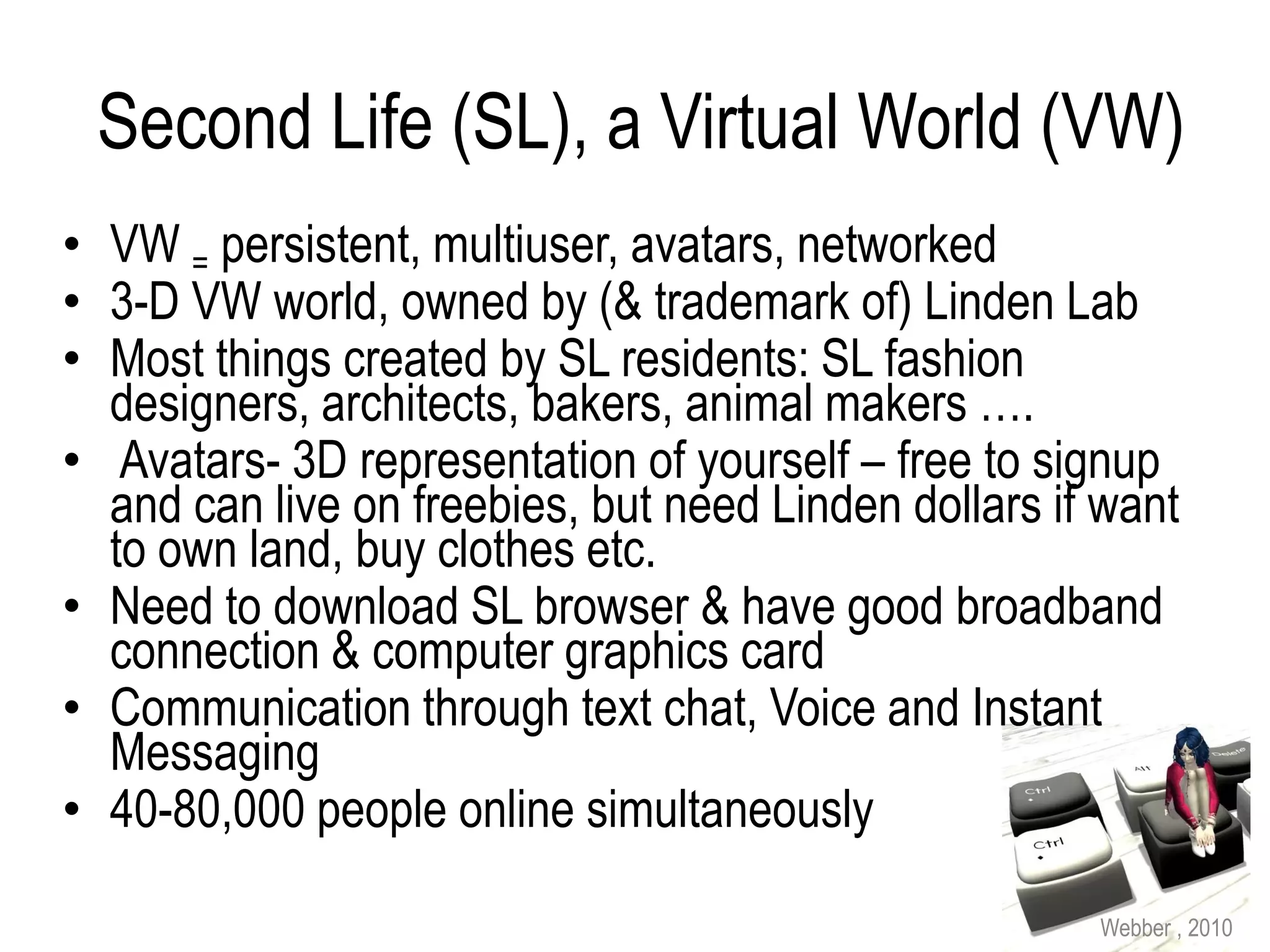 Second Life (SL), a Virtual World (VW)
• VW = persistent, multiuser, avatars, networked
• 3-D VW world, owned by (& trademark of) Linden Lab
• Most things created by SL residents: SL fashion
  designers, architects, bakers, animal makers ….
• Avatars- 3D representation of yourself – free to signup
  and can live on freebies, but need Linden dollars if want
  to own land, buy clothes etc.
• Need to download SL browser & have good broadband
  connection & computer graphics card
• Communication through text chat, Voice and Instant
  Messaging
• 40-80,000 people online simultaneously

                                                      Webber , 2010
 
