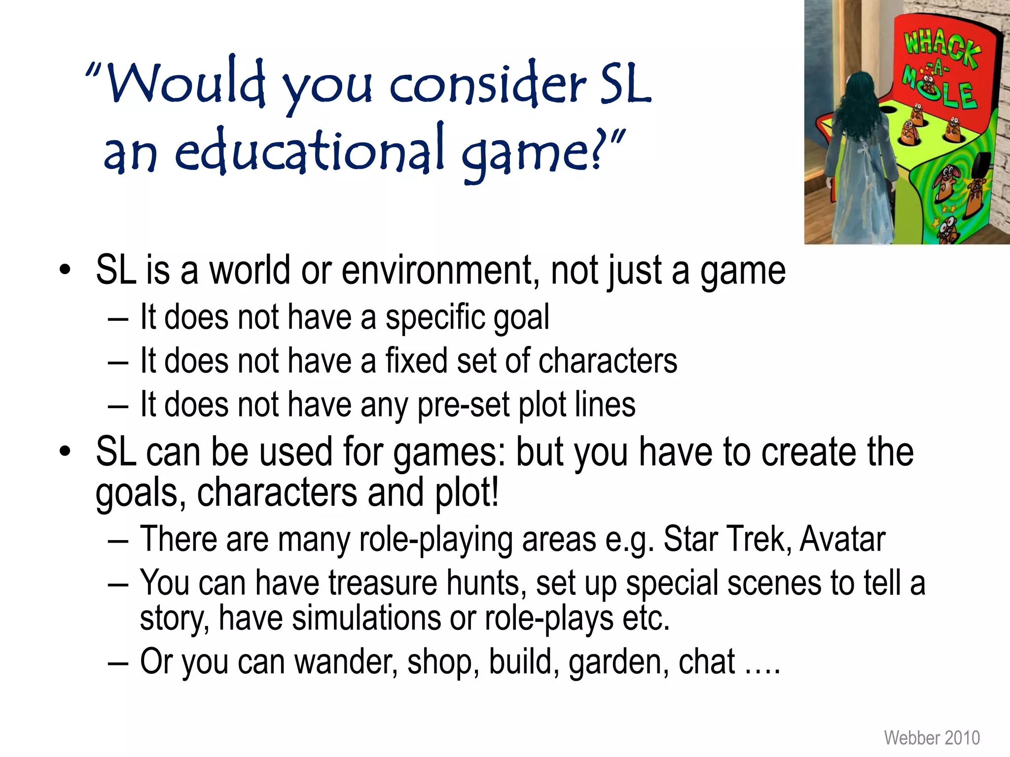 “Would you consider SL
  an educational game?”

• SL is a world or environment, not just a game
   – It does not have a specific goal
   – It does not have a fixed set of characters
   – It does not have any pre-set plot lines
• SL can be used for games: but you have to create the
  goals, characters and plot!
   – There are many role-playing areas e.g. Star Trek, Avatar
   – You can have treasure hunts, set up special scenes to tell a
     story, have simulations or role-plays etc.
   – Or you can wander, shop, build, garden, chat ….
                                                             Webber 2010
 