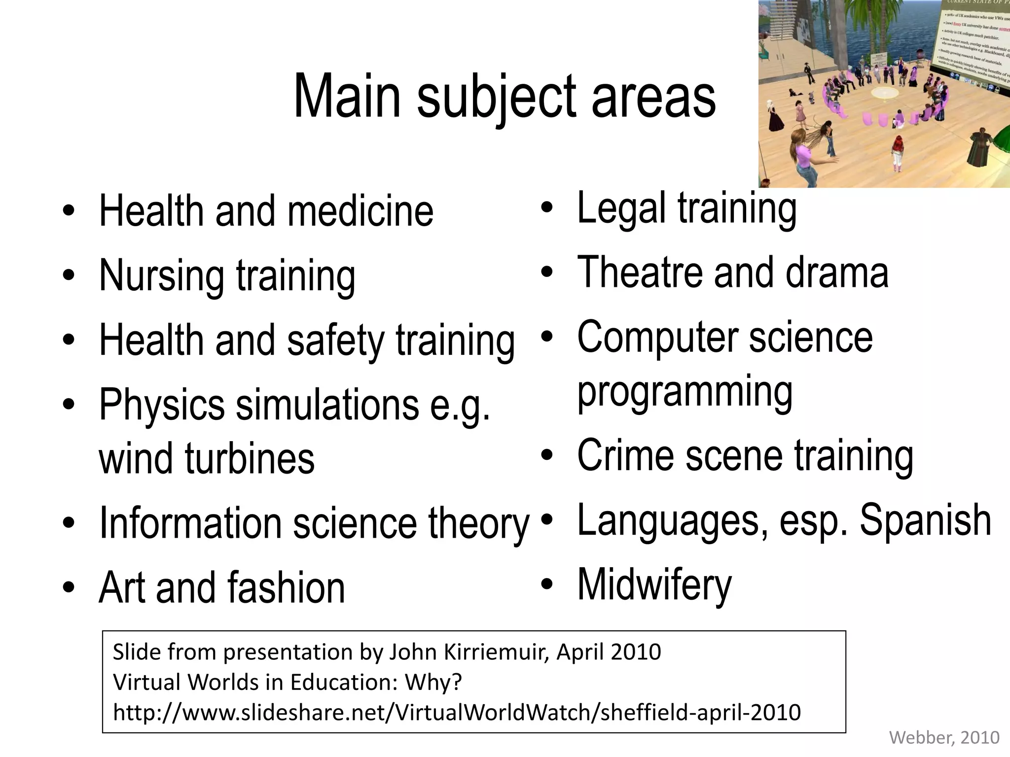 Main subject areas
• Health and medicine        •                 Legal training
• Nursing training           •                 Theatre and drama
• Health and safety training •                 Computer science
• Physics simulations e.g.                     programming
  wind turbines              •                 Crime scene training
• Information science theory •                 Languages, esp. Spanish
• Art and fashion            •                 Midwifery
    Slide from presentation by John Kirriemuir, April 2010
    Virtual Worlds in Education: Why?
    http://www.slideshare.net/VirtualWorldWatch/sheffield-april-2010
                                                                       Webber, 2010
 
