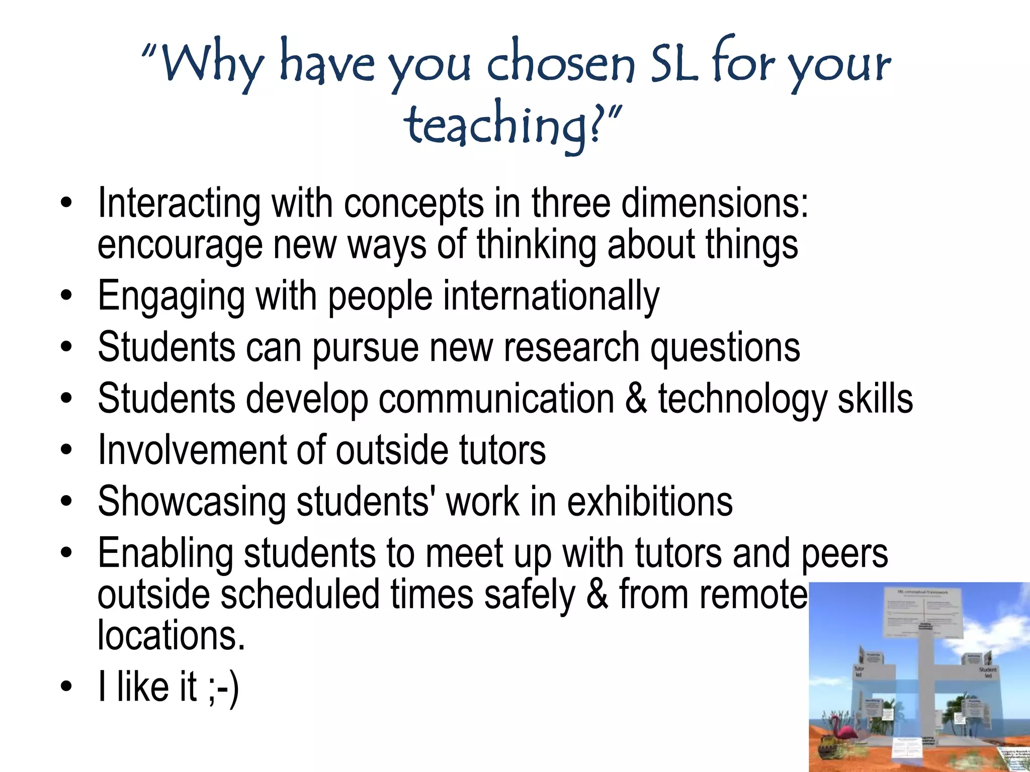 “Why have you chosen SL for your
               teaching?”
• Interacting with concepts in three dimensions:
  encourage new ways of thinking about things
• Engaging with people internationally
• Students can pursue new research questions
• Students develop communication & technology skills
• Involvement of outside tutors
• Showcasing students' work in exhibitions
• Enabling students to meet up with tutors and peers
  outside scheduled times safely & from remote
  locations.
• I like it ;-)
 