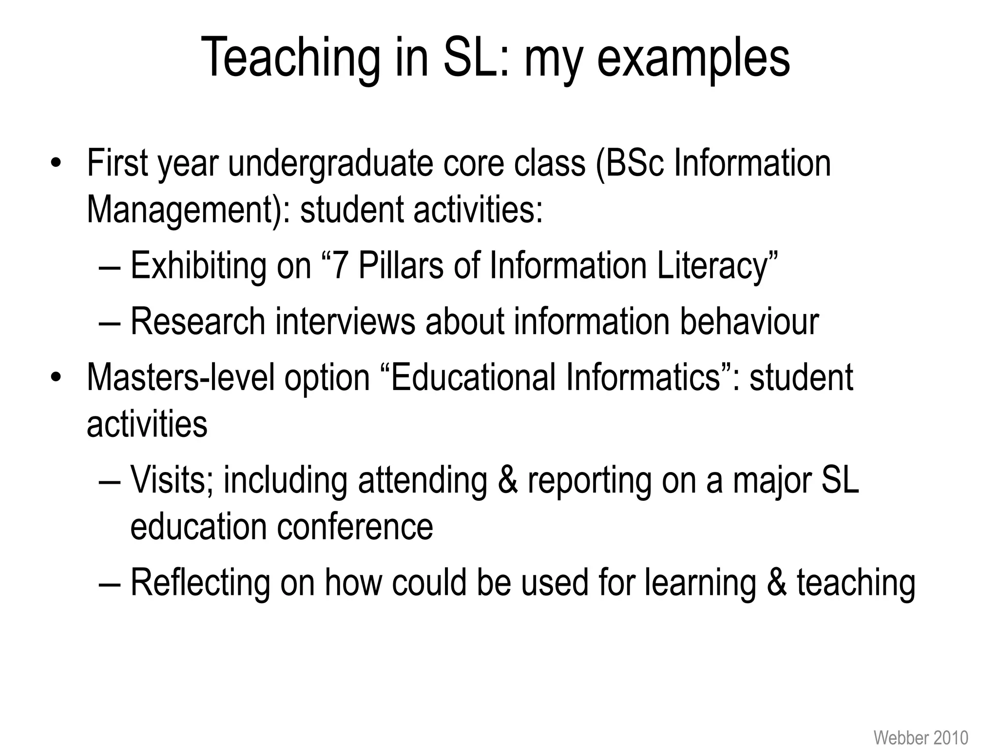 Teaching in SL: my examples
• First year undergraduate core class (BSc Information
  Management): student activities:
   – Exhibiting on “7 Pillars of Information Literacy”
   – Research interviews about information behaviour
• Masters-level option “Educational Informatics”: student
  activities
   – Visits; including attending & reporting on a major SL
     education conference
   – Reflecting on how could be used for learning & teaching


                                                         Webber 2010
 