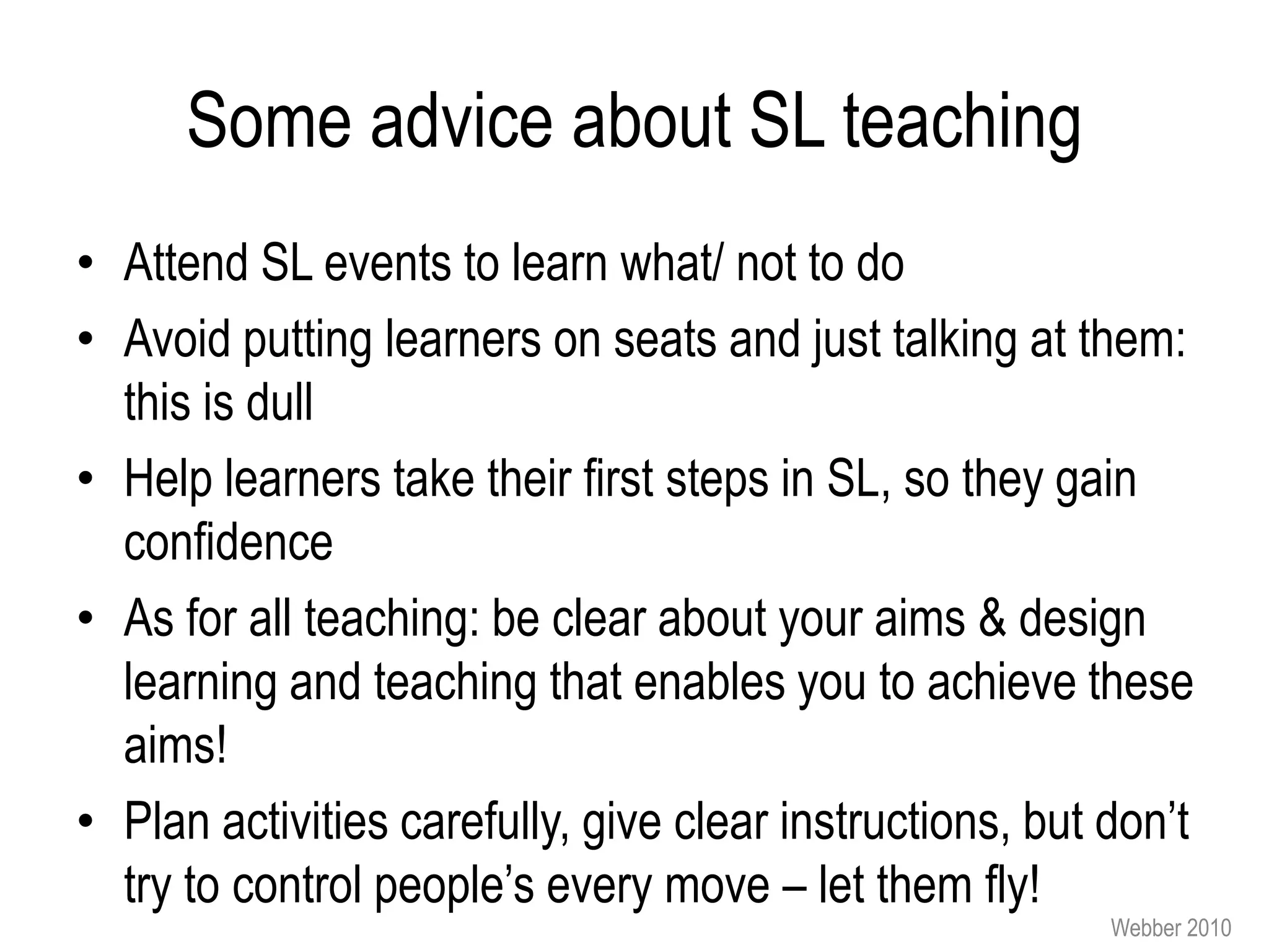 Some advice about SL teaching
• Attend SL events to learn what/ not to do
• Avoid putting learners on seats and just talking at them:
  this is dull
• Help learners take their first steps in SL, so they gain
  confidence
• As for all teaching: be clear about your aims & design
  learning and teaching that enables you to achieve these
  aims!
• Plan activities carefully, give clear instructions, but don’t
  try to control people’s every move – let them fly!
                                                          Webber 2010
 