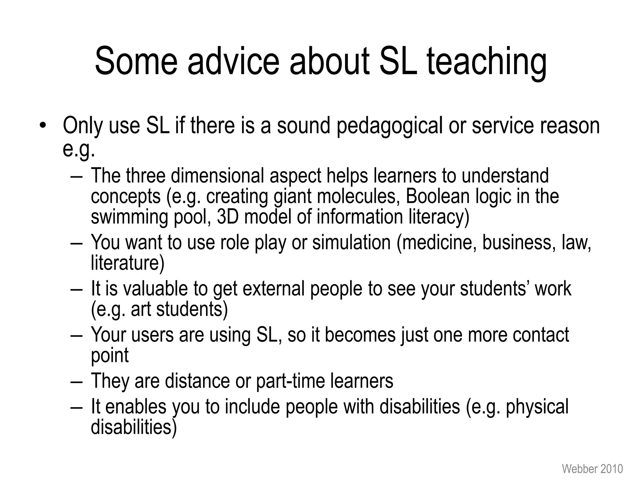 Some advice about SL teaching
• Only use SL if there is a sound pedagogical or service reason
  e.g.
   – The three dimensional aspect helps learners to understand
     concepts (e.g. creating giant molecules, Boolean logic in the
     swimming pool, 3D model of information literacy)
   – You want to use role play or simulation (medicine, business, law,
     literature)
   – It is valuable to get external people to see your students’ work
     (e.g. art students)
   – Your users are using SL, so it becomes just one more contact
     point
   – They are distance or part-time learners
   – It enables you to include people with disabilities (e.g. physical
     disabilities)
                                                                  Webber 2010
 