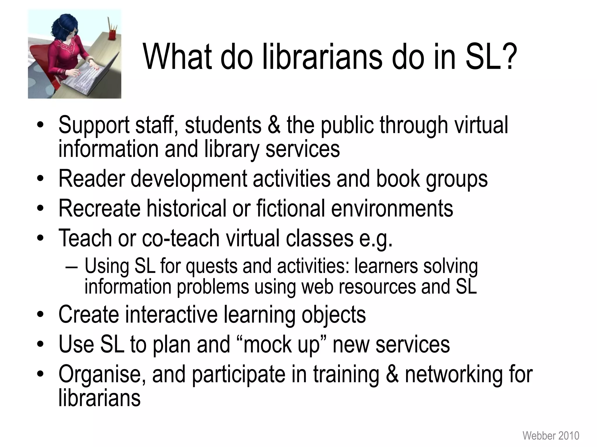 What do librarians do in SL?
• Support staff, students & the public through virtual
  information and library services
• Reader development activities and book groups
• Recreate historical or fictional environments
• Teach or co-teach virtual classes e.g.
   – Using SL for quests and activities: learners solving
     information problems using web resources and SL
• Create interactive learning objects
• Use SL to plan and “mock up” new services
• Organise, and participate in training & networking for
  librarians
                                                            Webber 2010
 