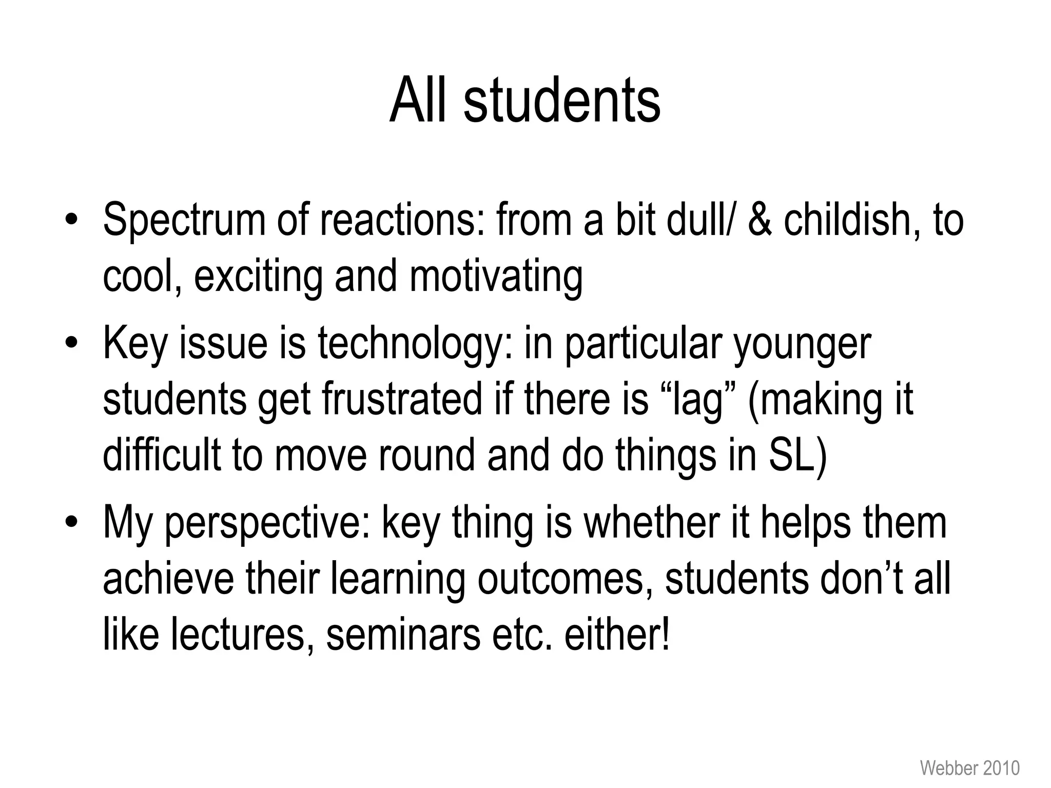 All students
• Spectrum of reactions: from a bit dull/ & childish, to
  cool, exciting and motivating
• Key issue is technology: in particular younger
  students get frustrated if there is “lag” (making it
  difficult to move round and do things in SL)
• My perspective: key thing is whether it helps them
  achieve their learning outcomes, students don’t all
  like lectures, seminars etc. either!

                                                     Webber 2010
 