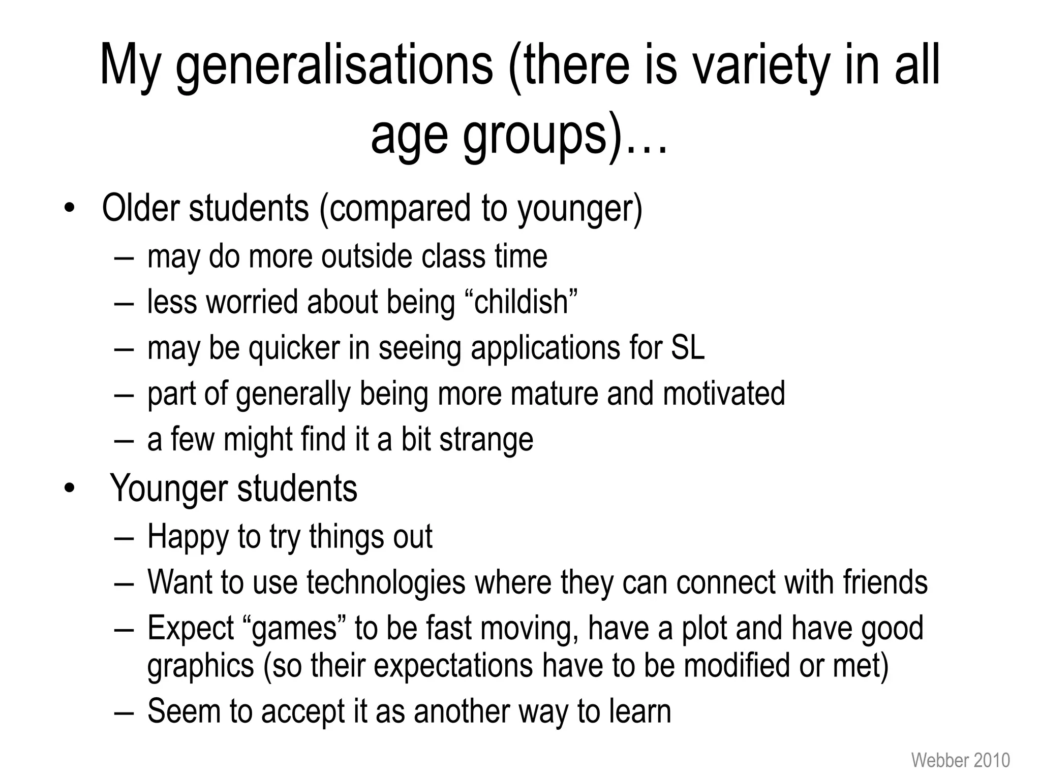 My generalisations (there is variety in all
              age groups)…
• Older students (compared to younger)
   –   may do more outside class time
   –   less worried about being “childish”
   –   may be quicker in seeing applications for SL
   –   part of generally being more mature and motivated
   –   a few might find it a bit strange
• Younger students
   – Happy to try things out
   – Want to use technologies where they can connect with friends
   – Expect “games” to be fast moving, have a plot and have good
     graphics (so their expectations have to be modified or met)
   – Seem to accept it as another way to learn
                                                               Webber 2010
 
