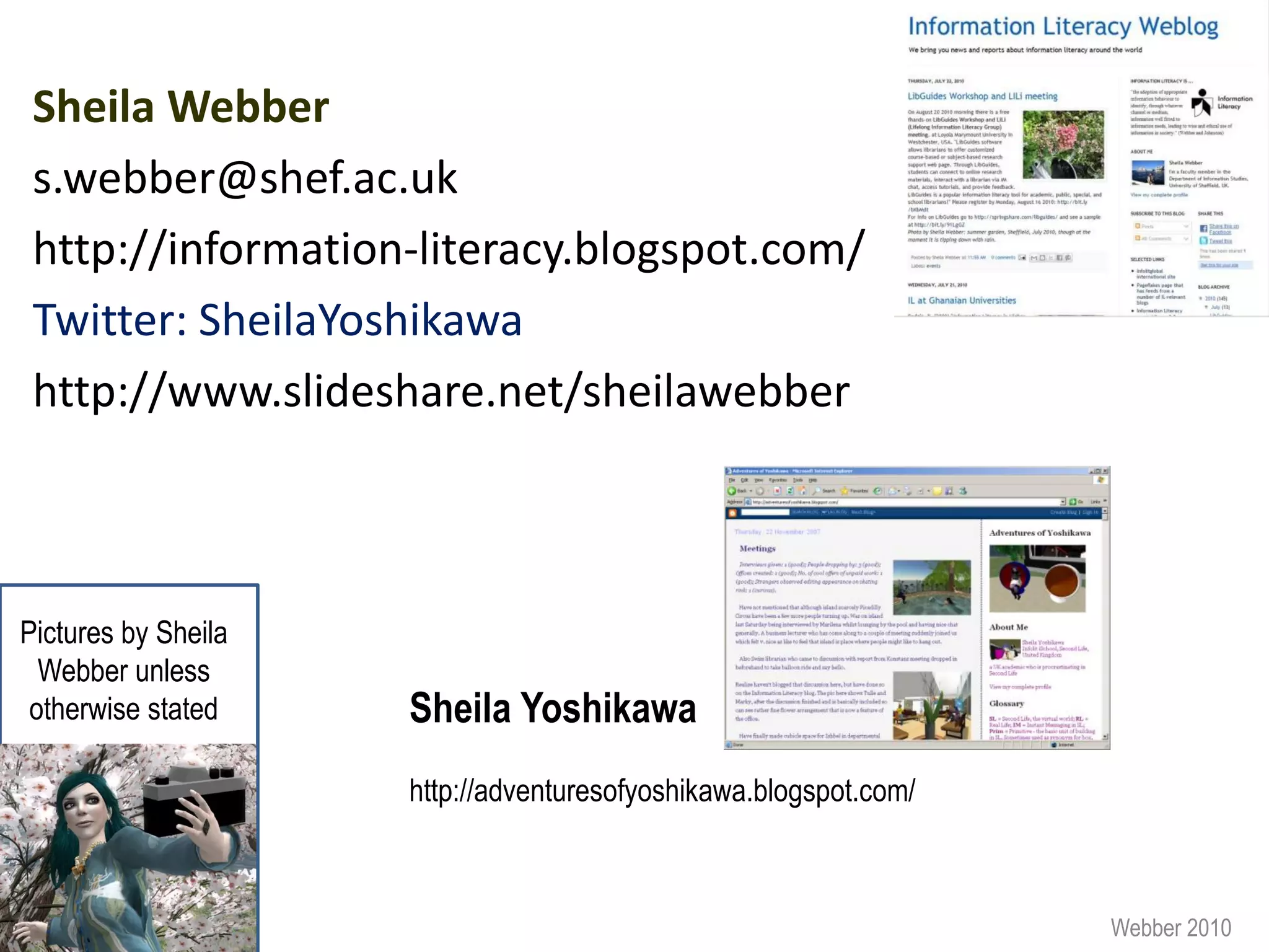 Sheila Webber
 s.webber@shef.ac.uk
 http://information-literacy.blogspot.com/
 Twitter: SheilaYoshikawa
 http://www.slideshare.net/sheilawebber



Pictures by Sheila
  Webber unless
 otherwise stated    Sheila Yoshikawa
                     http://adventuresofyoshikawa.blogspot.com/



                                                                  Webber 2010
 