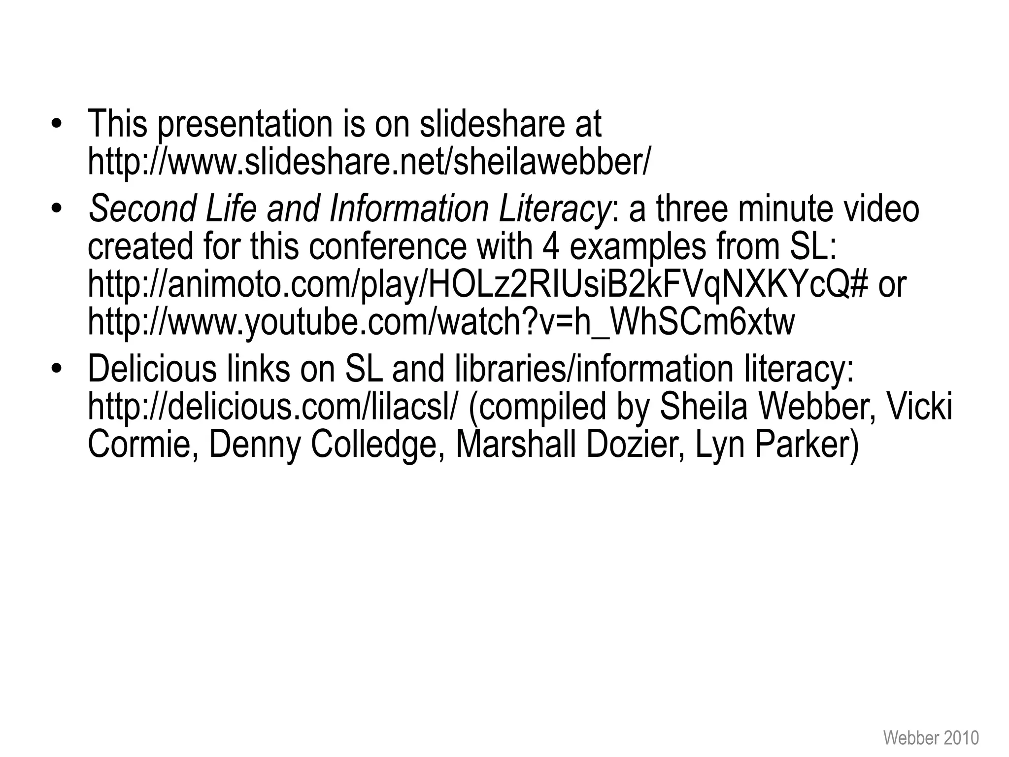 • This presentation is on slideshare at
  http://www.slideshare.net/sheilawebber/
• Second Life and Information Literacy: a three minute video
  created for this conference with 4 examples from SL:
  http://animoto.com/play/HOLz2RIUsiB2kFVqNXKYcQ# or
  http://www.youtube.com/watch?v=h_WhSCm6xtw
• Delicious links on SL and libraries/information literacy:
  http://delicious.com/lilacsl/ (compiled by Sheila Webber, Vicki
  Cormie, Denny Colledge, Marshall Dozier, Lyn Parker)




                                                           Webber 2010
 