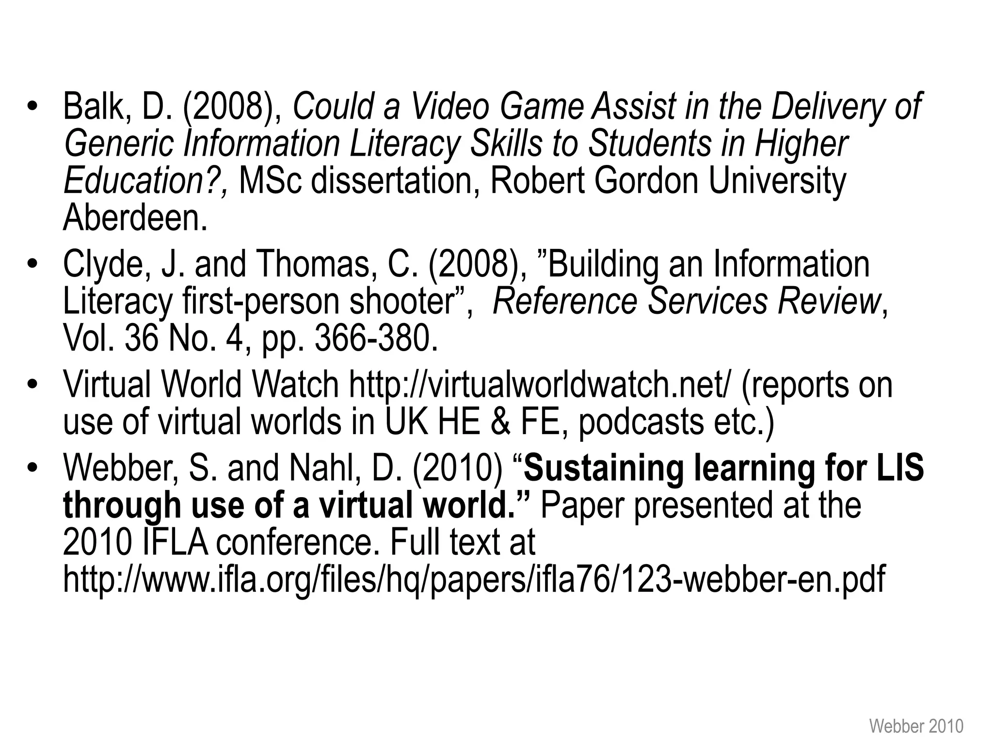 • Balk, D. (2008), Could a Video Game Assist in the Delivery of
  Generic Information Literacy Skills to Students in Higher
  Education?, MSc dissertation, Robert Gordon University
  Aberdeen.
• Clyde, J. and Thomas, C. (2008), ”Building an Information
  Literacy first-person shooter”, Reference Services Review,
  Vol. 36 No. 4, pp. 366-380.
• Virtual World Watch http://virtualworldwatch.net/ (reports on
  use of virtual worlds in UK HE & FE, podcasts etc.)
• Webber, S. and Nahl, D. (2010) “Sustaining learning for LIS
  through use of a virtual world.” Paper presented at the
  2010 IFLA conference. Full text at
  http://www.ifla.org/files/hq/papers/ifla76/123-webber-en.pdf


                                                           Webber 2010
 
