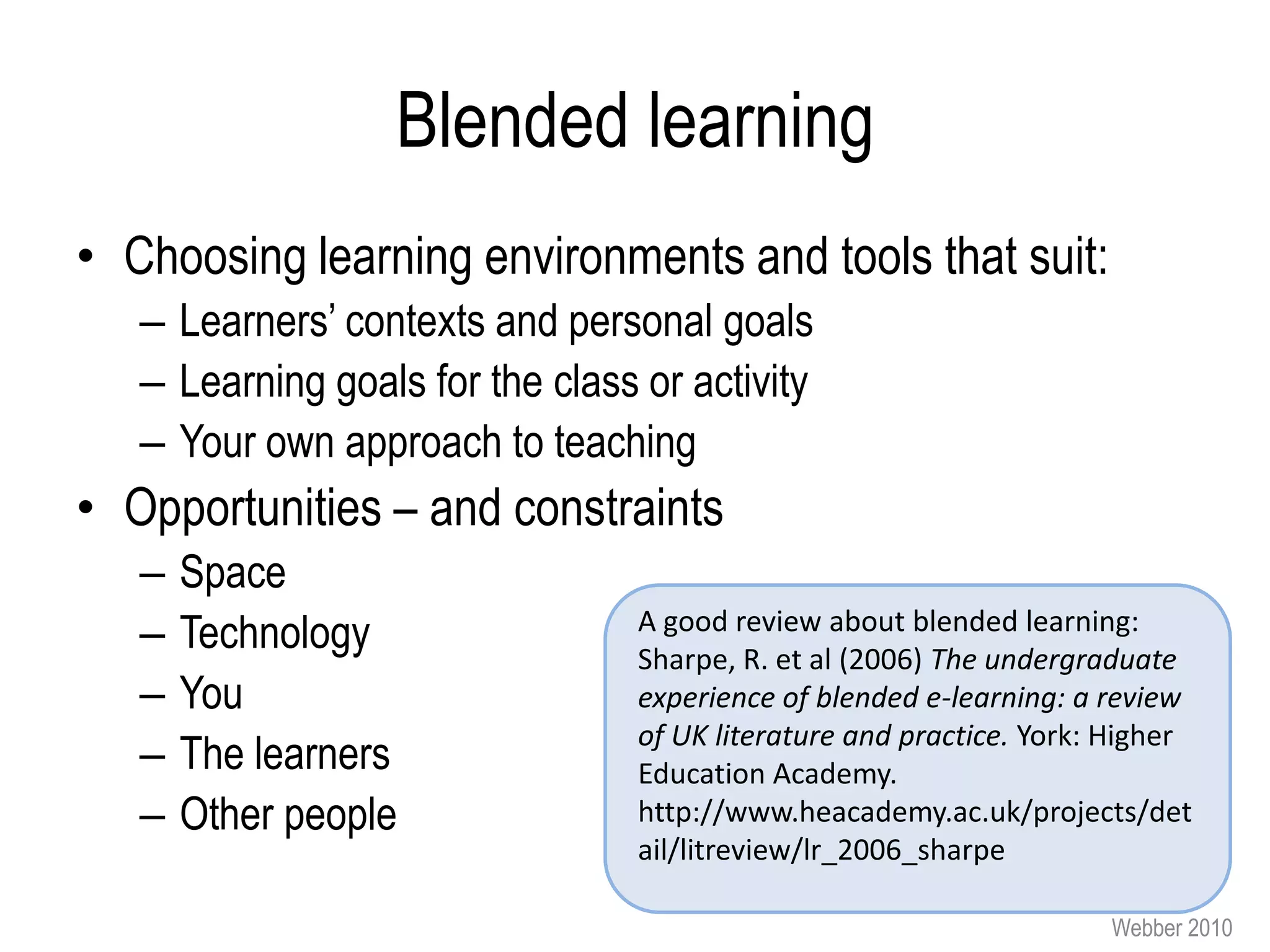 Blended learning
• Choosing learning environments and tools that suit:
   – Learners’ contexts and personal goals
   – Learning goals for the class or activity
   – Your own approach to teaching
• Opportunities – and constraints
   –   Space
   –   Technology                 A good review about blended learning:
                                  Sharpe, R. et al (2006) The undergraduate
   –   You                        experience of blended e-learning: a review
                                  of UK literature and practice. York: Higher
   –   The learners               Education Academy.
   –   Other people               http://www.heacademy.ac.uk/projects/det
                                  ail/litreview/lr_2006_sharpe

                                                                      Webber 2010
 