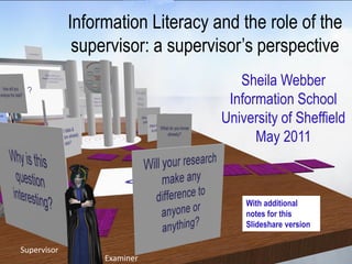 Information Literacy and the role of the
              supervisor: a supervisor‟s perspective
                                      Sheila Webber
                                    Information School
                                   University of Sheffield
                                         May 2011



                                       With additional
                                       notes for this
                                       Slideshare version

Supervisor
                  Examiner
 