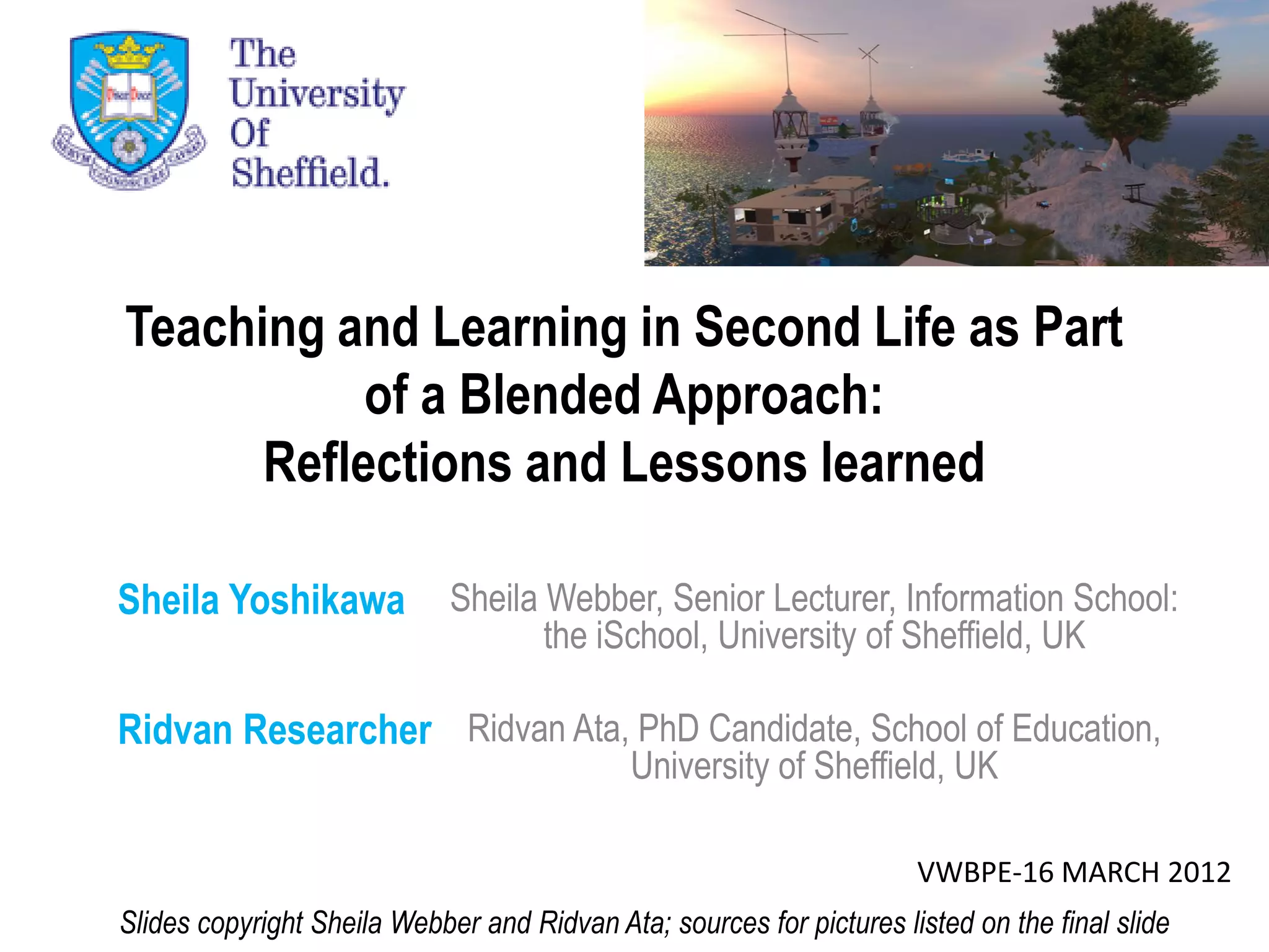 Teaching and Learning in Second Life as Part
           of a Blended Approach:
      Reflections and Lessons learned

Sheila Yoshikawa             Sheila Webber, Senior Lecturer, Information School:
                                    the iSchool, University of Sheffield, UK

Ridvan Researcher Ridvan Ata, PhD Candidate, School of Education,
                                             University of Sheffield, UK

                                                                      VWBPE-16 MARCH 2012
Slides copyright Sheila Webber and Ridvan Ata; sources for pictures listed on the final slide
 