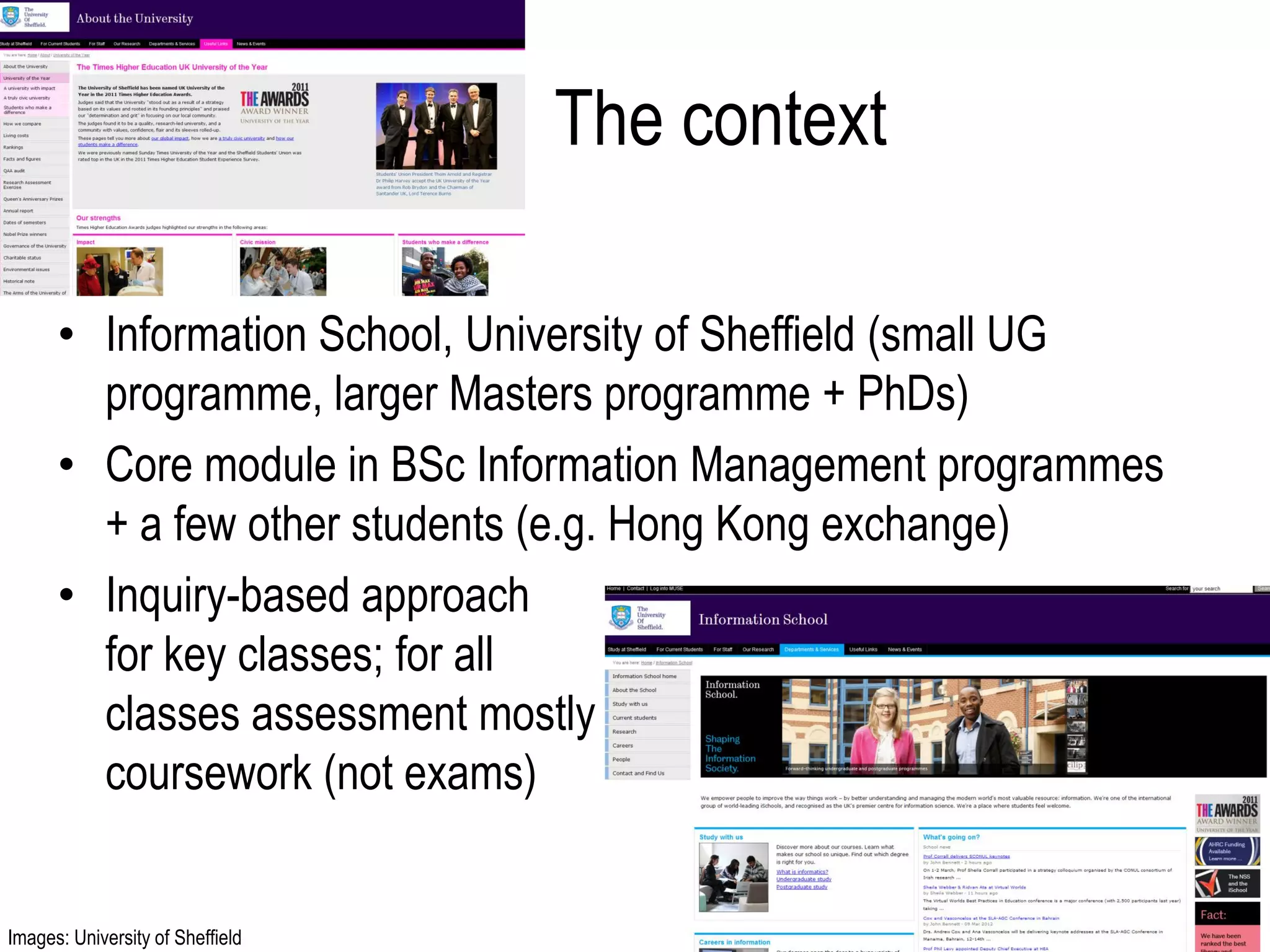 The context

      • Information School, University of Sheffield (small UG
        programme, larger Masters programme + PhDs)
      • Core module in BSc Information Management programmes
        + a few other students (e.g. Hong Kong exchange)
      • Inquiry-based approach
        for key classes; for all
        classes assessment mostly
        coursework (not exams)


Images: University of Sheffield
 