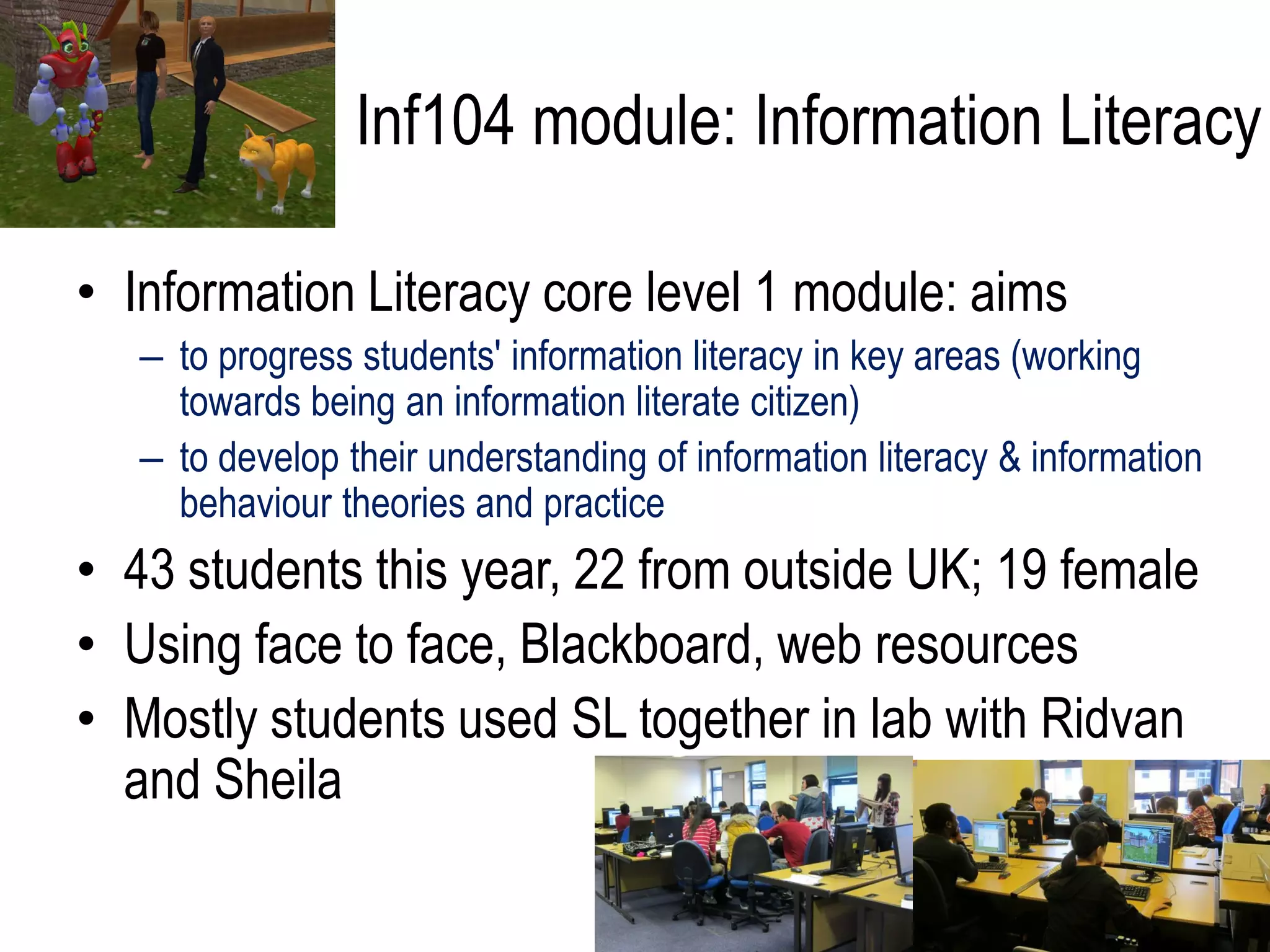 Inf104 module: Information Literacy

• Information Literacy core level 1 module: aims
   – to progress students' information literacy in key areas (working
     towards being an information literate citizen)
   – to develop their understanding of information literacy & information
     behaviour theories and practice
• 43 students this year, 22 from outside UK; 19 female
• Using face to face, Blackboard, web resources
• Mostly students used SL together in lab with Ridvan
  and Sheila
 