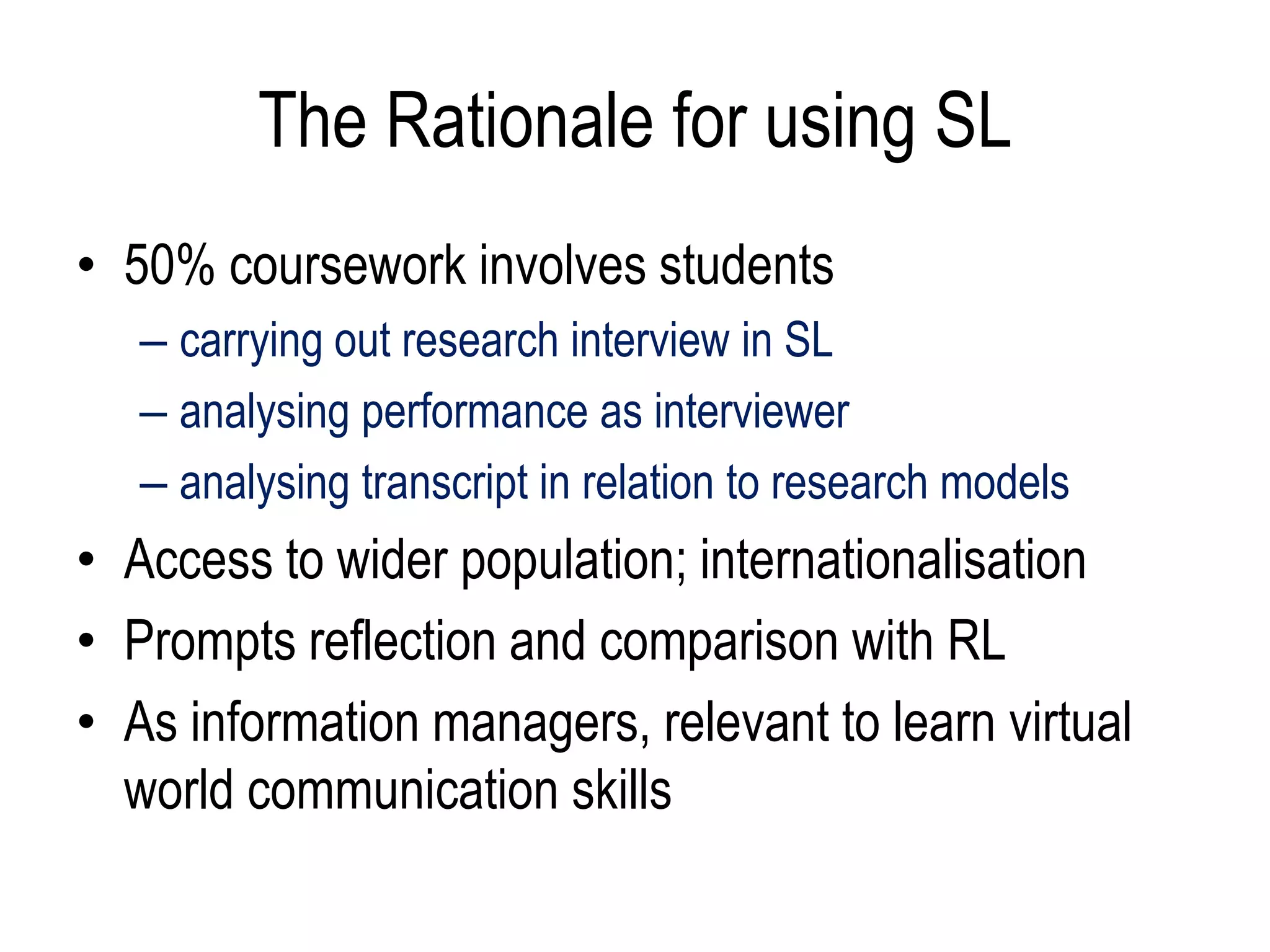 The Rationale for using SL
• 50% coursework involves students
   – carrying out research interview in SL
   – analysing performance as interviewer
   – analysing transcript in relation to research models
• Access to wider population; internationalisation
• Prompts reflection and comparison with RL
• As information managers, relevant to learn virtual
  world communication skills
 