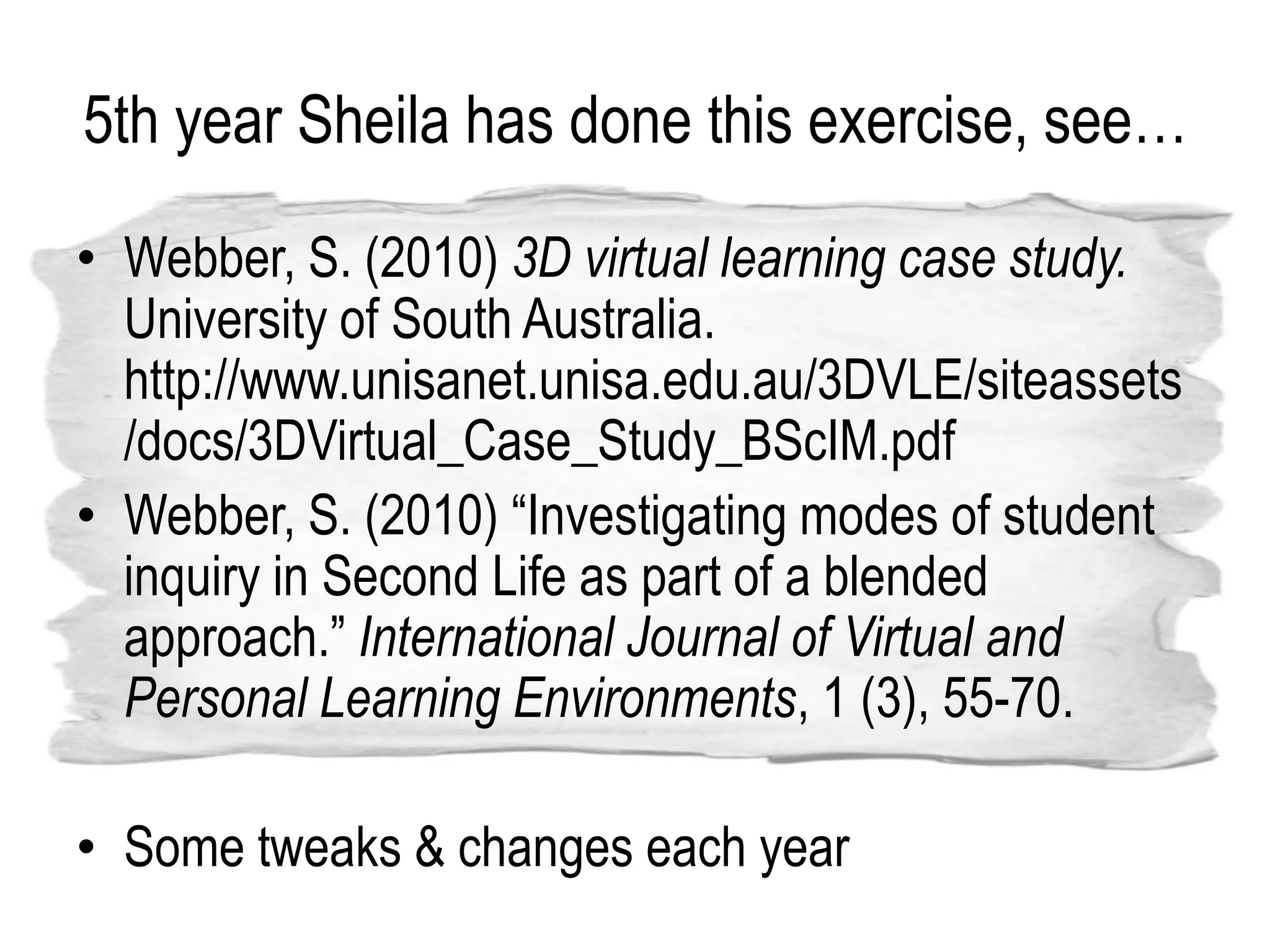 5th year Sheila has done this exercise, see…
• Webber, S. (2010) 3D virtual learning case study.
  University of South Australia.
  http://www.unisanet.unisa.edu.au/3DVLE/siteassets
  /docs/3DVirtual_Case_Study_BScIM.pdf
• Webber, S. (2010) “Investigating modes of student
  inquiry in Second Life as part of a blended
  approach.” International Journal of Virtual and
  Personal Learning Environments, 1 (3), 55-70.

• Some tweaks & changes each year
 
