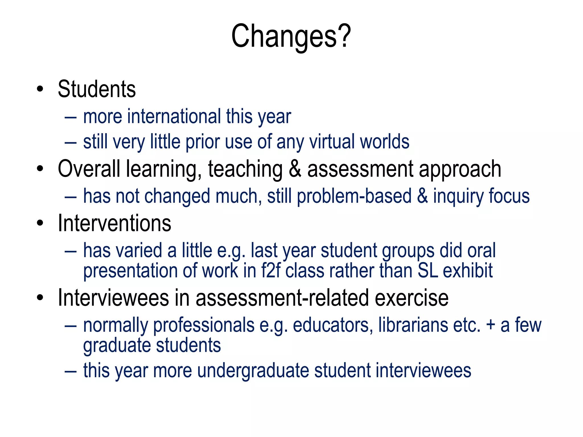 Changes?
• Students
   – more international this year
   – still very little prior use of any virtual worlds
• Overall learning, teaching & assessment approach
   – has not changed much, still problem-based & inquiry focus
• Interventions
   – has varied a little e.g. last year student groups did oral
     presentation of work in f2f class rather than SL exhibit
• Interviewees in assessment-related exercise
   – normally professionals e.g. educators, librarians etc. + a few
     graduate students
   – this year more undergraduate student interviewees
 
