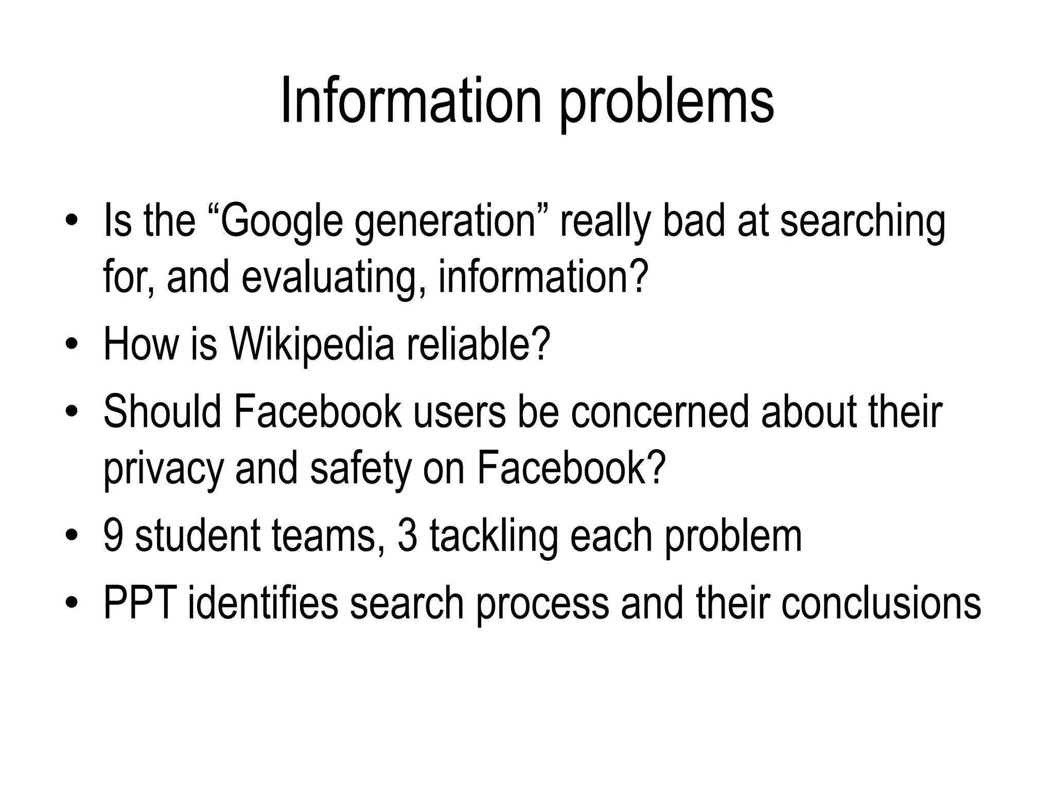 Information problems
• Is the “Google generation” really bad at searching
  for, and evaluating, information?
• How is Wikipedia reliable?
• Should Facebook users be concerned about their
  privacy and safety on Facebook?
• 9 student teams, 3 tackling each problem
• PPT identifies search process and their conclusions
 