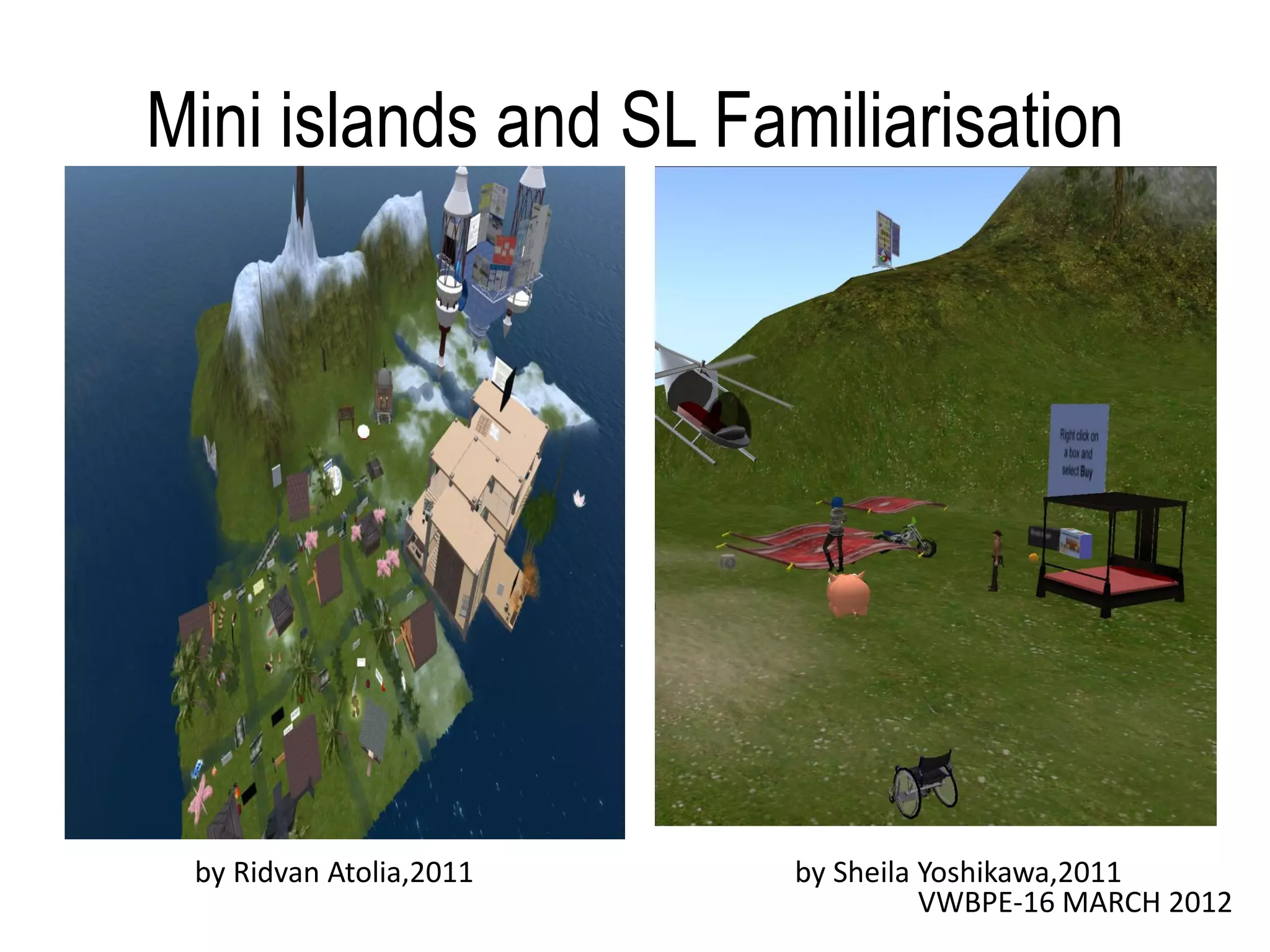 Mini islands and SL Familiarisation




 by Ridvan Atolia,2011   by Sheila Yoshikawa,2011
                                   VWBPE-16 MARCH 2012
 
