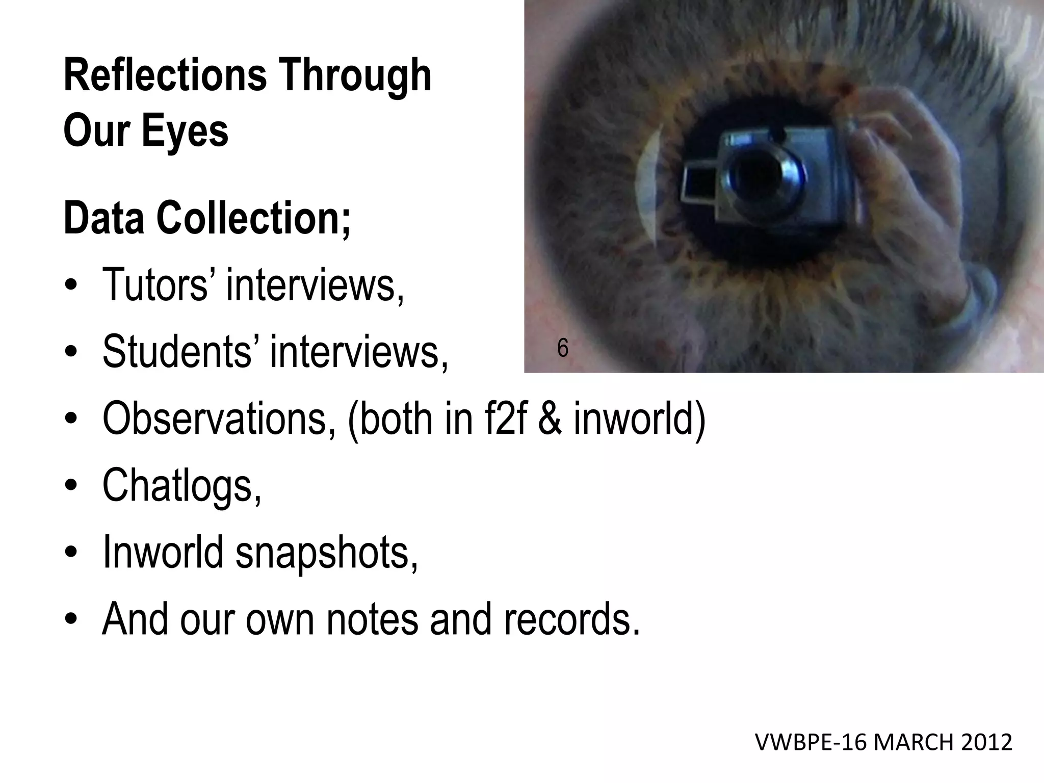 Reflections Through
Our Eyes
Data Collection;
• Tutors’ interviews,
• Students’ interviews,       6

• Observations, (both in f2f & inworld)
• Chatlogs,
• Inworld snapshots,
• And our own notes and records.

                                          VWBPE-16 MARCH 2012
 