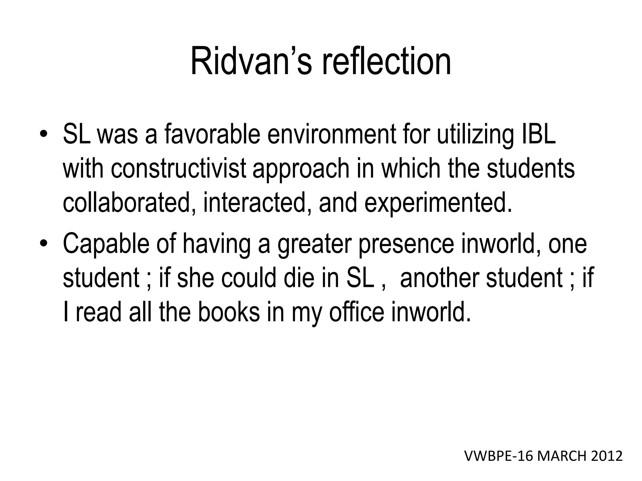 Ridvan’s reflection
• SL was a favorable environment for utilizing IBL
  with constructivist approach in which the students
  collaborated, interacted, and experimented.
• Capable of having a greater presence inworld, one
  student ; if she could die in SL , another student ; if
  I read all the books in my office inworld.



                                           VWBPE-16 MARCH 2012
 
