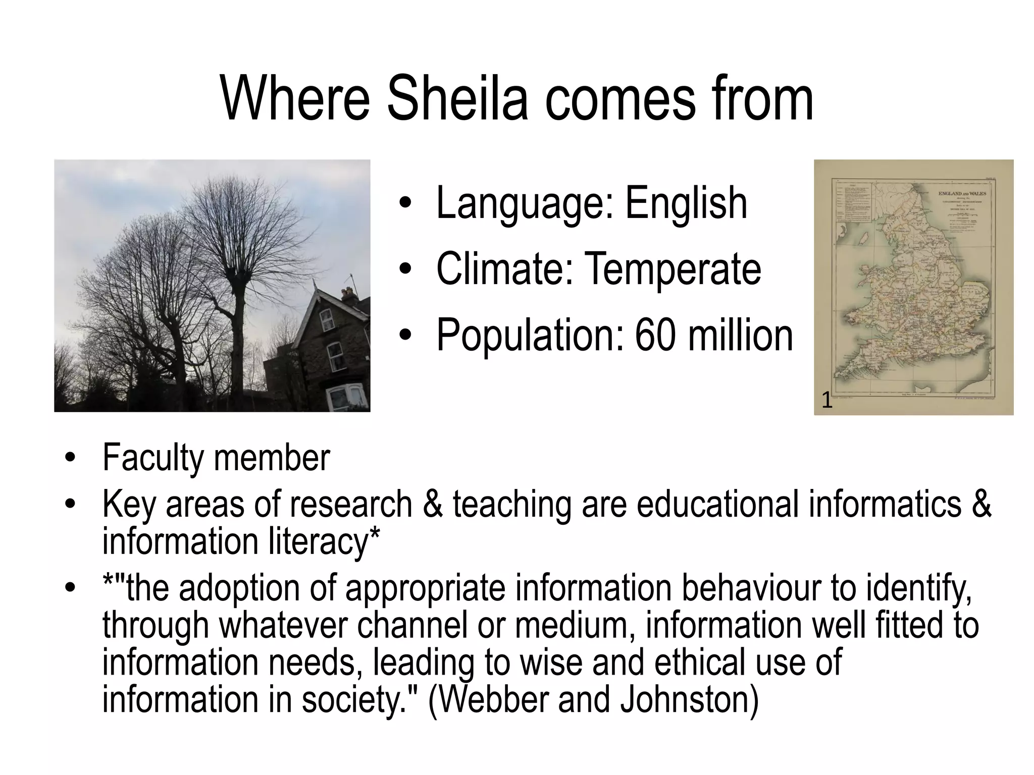 Where Sheila comes from
                       • Language: English
                       • Climate: Temperate
                       • Population: 60 million
                                                     1

• Faculty member
• Key areas of research & teaching are educational informatics &
  information literacy*
• *"the adoption of appropriate information behaviour to identify,
  through whatever channel or medium, information well fitted to
  information needs, leading to wise and ethical use of
  information in society." (Webber and Johnston)
 