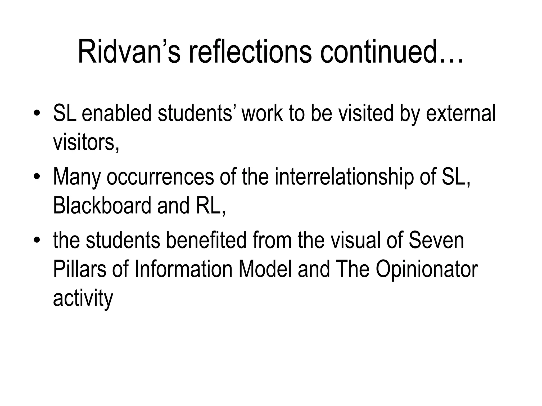 Ridvan’s reflections continued…
• SL enabled students’ work to be visited by external
  visitors,
• Many occurrences of the interrelationship of SL,
  Blackboard and RL,
• the students benefited from the visual of Seven
  Pillars of Information Model and The Opinionator
  activity
 