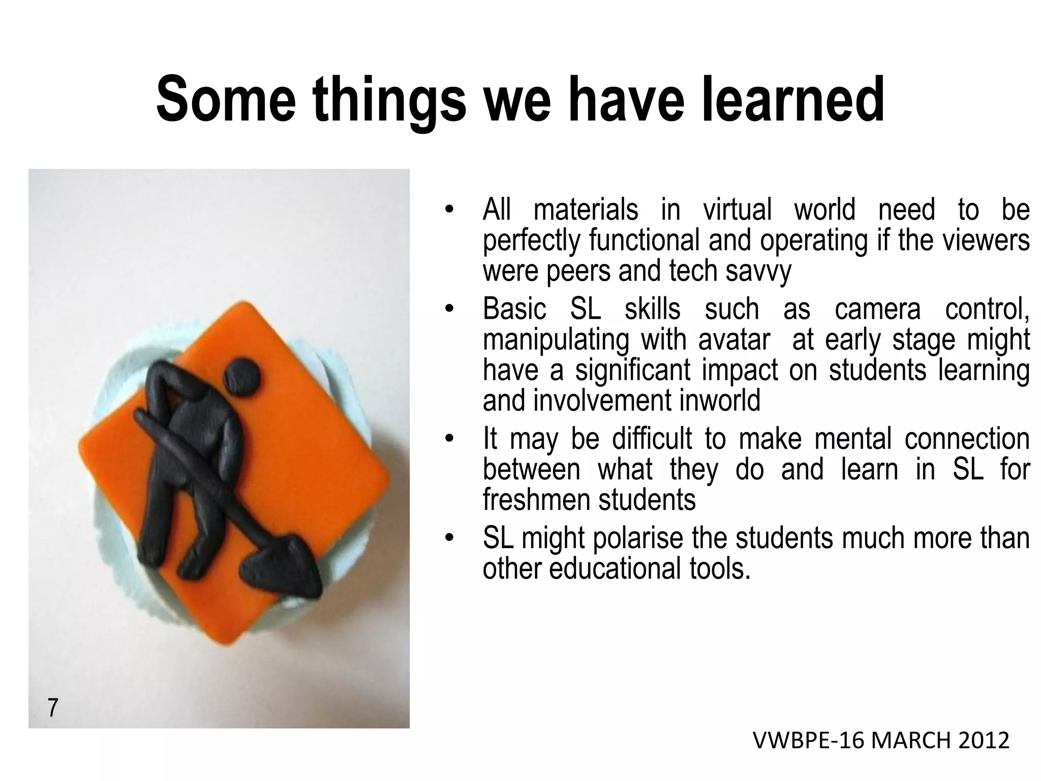 Some things we have learned
              • All materials in virtual world need to be
                perfectly functional and operating if the viewers
                were peers and tech savvy
              • Basic SL skills such as camera control,
                manipulating with avatar at early stage might
                have a significant impact on students learning
                and involvement inworld
              • It may be difficult to make mental connection
                between what they do and learn in SL for
                freshmen students
              • SL might polarise the students much more than
                other educational tools.



7
                                        VWBPE-16 MARCH 2012
 