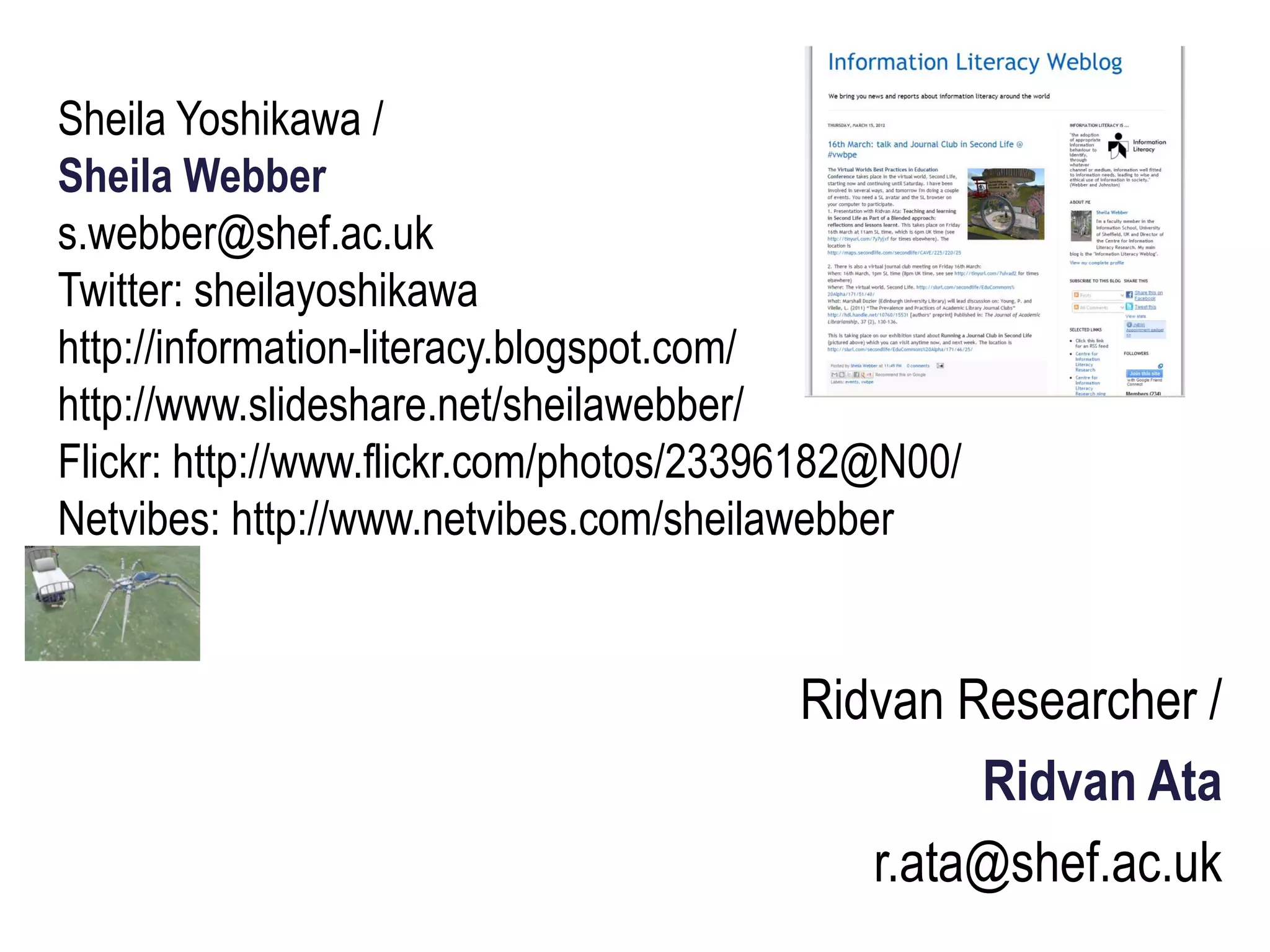 Sheila Yoshikawa /
Sheila Webber
s.webber@shef.ac.uk
Twitter: sheilayoshikawa
http://information-literacy.blogspot.com/
http://www.slideshare.net/sheilawebber/
Flickr: http://www.flickr.com/photos/23396182@N00/
Netvibes: http://www.netvibes.com/sheilawebber


                                         Ridvan Researcher /
                                                 Ridvan Ata
                                            r.ata@shef.ac.uk
 