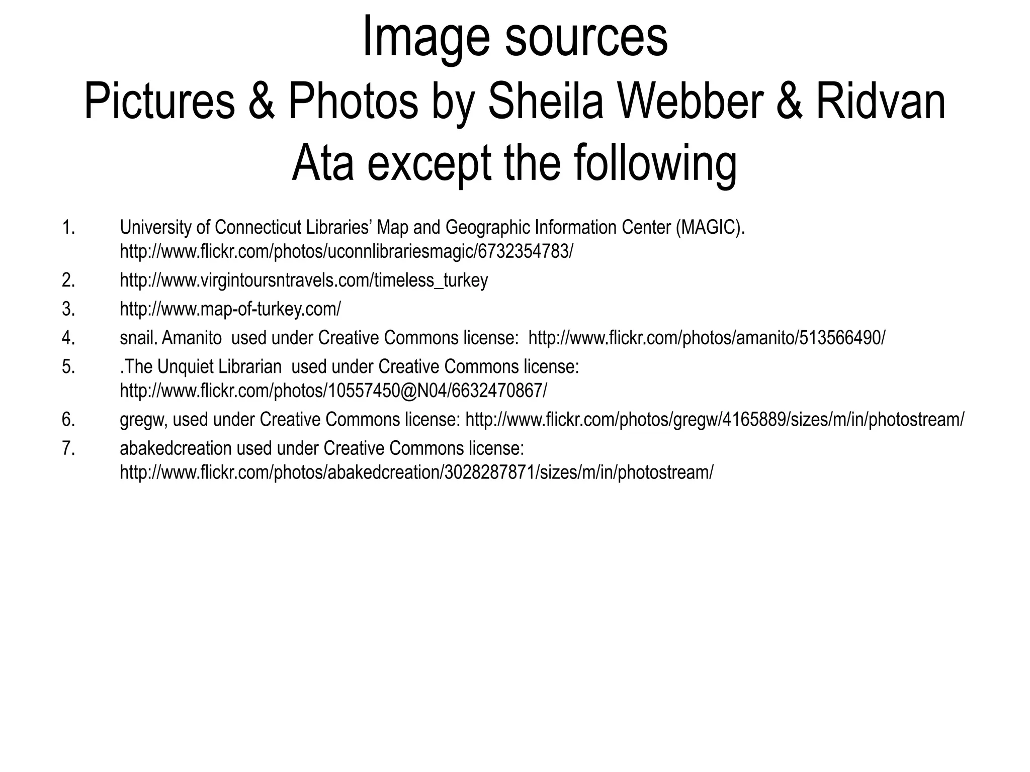 Image sources
     Pictures & Photos by Sheila Webber & Ridvan
                Ata except the following
1.    University of Connecticut Libraries’ Map and Geographic Information Center (MAGIC).
      http://www.flickr.com/photos/uconnlibrariesmagic/6732354783/
2.    http://www.virgintoursntravels.com/timeless_turkey
3.    http://www.map-of-turkey.com/
4.    snail. Amanito used under Creative Commons license: http://www.flickr.com/photos/amanito/513566490/
5.    .The Unquiet Librarian used under Creative Commons license:
      http://www.flickr.com/photos/10557450@N04/6632470867/
6.    gregw, used under Creative Commons license: http://www.flickr.com/photos/gregw/4165889/sizes/m/in/photostream/
7.    abakedcreation used under Creative Commons license:
      http://www.flickr.com/photos/abakedcreation/3028287871/sizes/m/in/photostream/
 