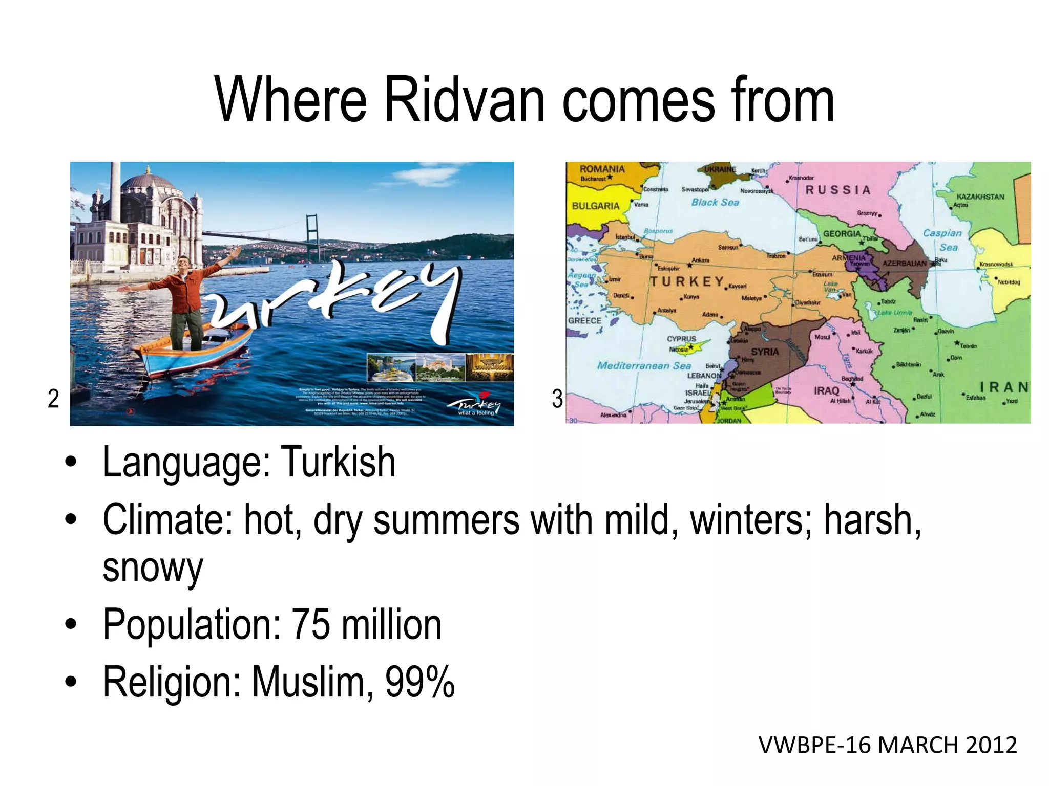 Where Ridvan comes from



2                                 3

    • Language: Turkish
    • Climate: hot, dry summers with mild, winters; harsh,
      snowy
    • Population: 75 million
    • Religion: Muslim, 99%
                                               VWBPE-16 MARCH 2012
 