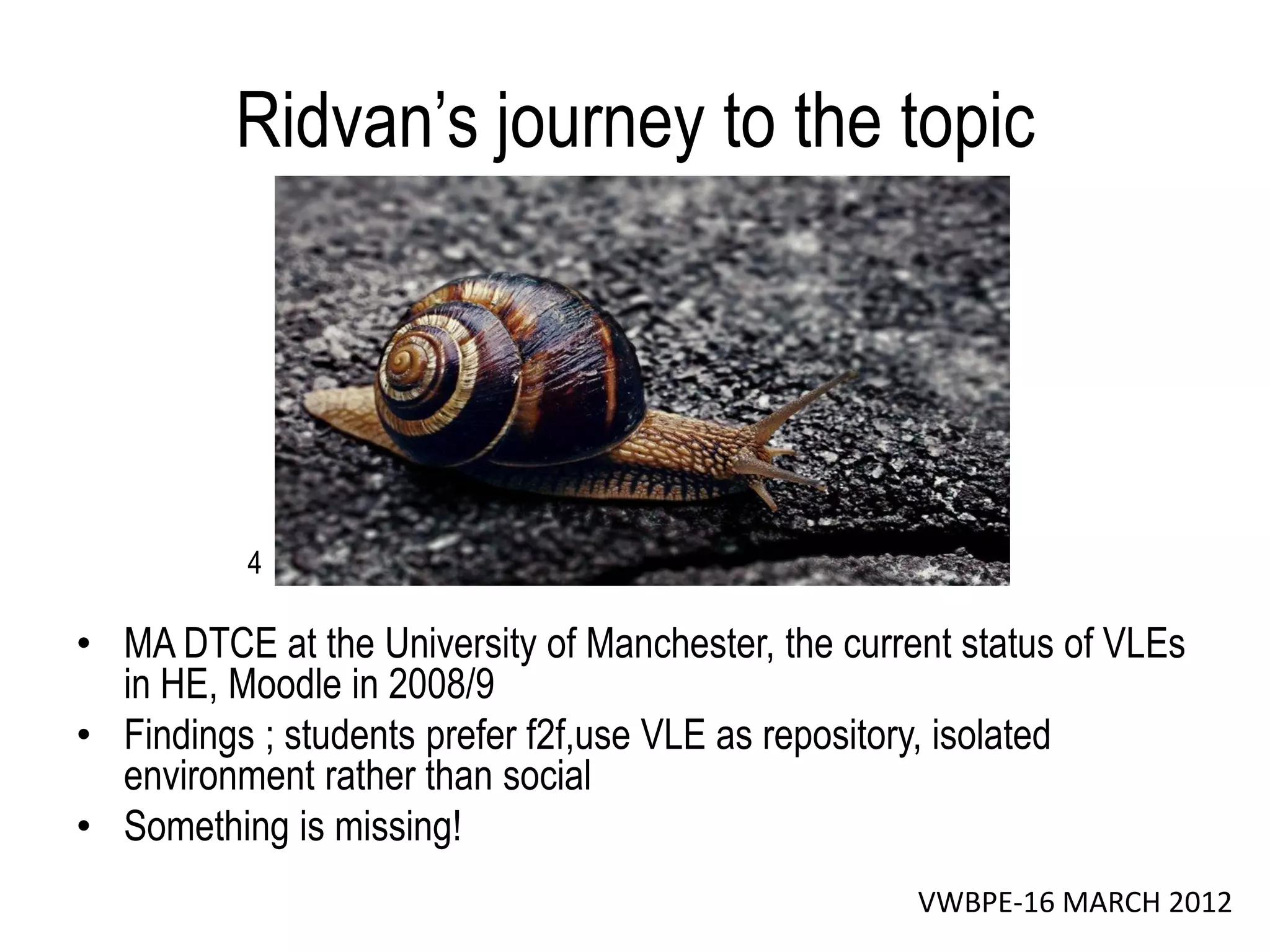 Ridvan’s journey to the topic




          4

• MA DTCE at the University of Manchester, the current status of VLEs
  in HE, Moodle in 2008/9
• Findings ; students prefer f2f,use VLE as repository, isolated
  environment rather than social
• Something is missing!
                                                    VWBPE-16 MARCH 2012
 