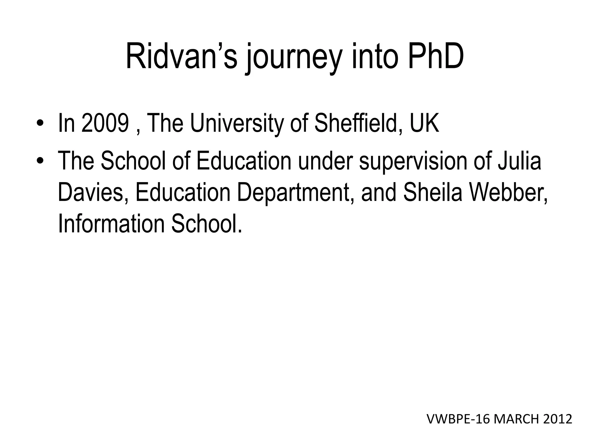 Ridvan’s journey into PhD
• In 2009 , The University of Sheffield, UK
• The School of Education under supervision of Julia
  Davies, Education Department, and Sheila Webber,
  Information School.




                                       VWBPE-16 MARCH 2012
 