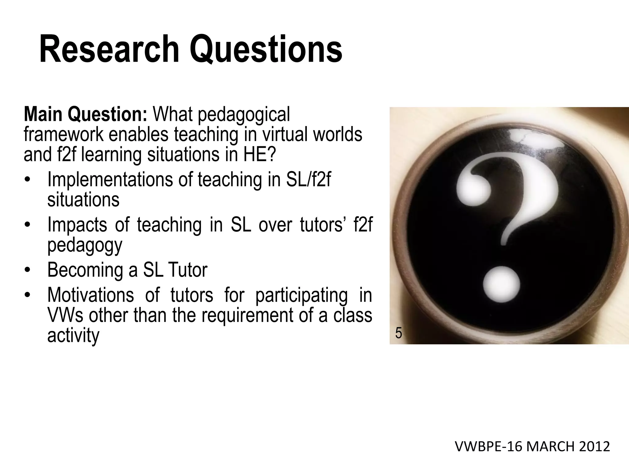 Research Questions
Main Question: What pedagogical
framework enables teaching in virtual worlds
and f2f learning situations in HE?
• Implementations of teaching in SL/f2f
   situations
• Impacts of teaching in SL over tutors’ f2f
   pedagogy
• Becoming a SL Tutor
• Motivations of tutors for participating in
   VWs other than the requirement of a class
   activity                                    5




                                                   VWBPE-16 MARCH 2012
 