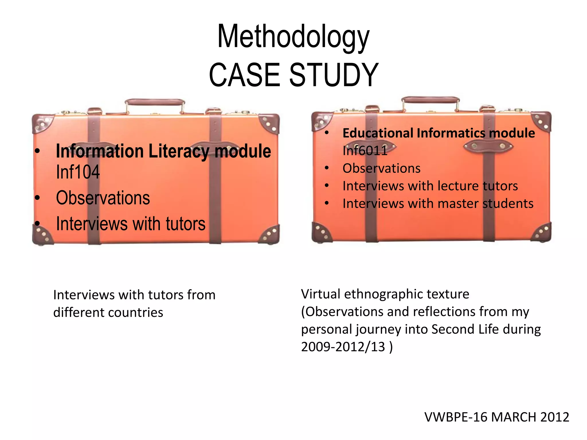 Methodology
                           CASE STUDY
                                   • Educational Informatics module
• Information Literacy module        Inf6011
  Inf104                           • Observations
                                   • Interviews with lecture tutors
• Observations                     • Interviews with master students
• Interviews with tutors


  Interviews with tutors from   Virtual ethnographic texture
  different countries           (Observations and reflections from my
                                personal journey into Second Life during
                                2009-2012/13 )



                                                    VWBPE-16 MARCH 2012
 