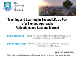 Teaching and Learning in Second Life as Part
           of a Blended Approach:
      Reflections and Lessons learned

Sheila Yoshikawa             Sheila Webber, Senior Lecturer, Information School:
                                    the iSchool, University of Sheffield, UK

Ridvan Researcher Ridvan Ata, PhD Candidate, School of Education,
                                             University of Sheffield, UK

                                                                      VWBPE-16 MARCH 2012
Slides copyright Sheila Webber and Ridvan Ata; sources for pictures listed on the final slide
 