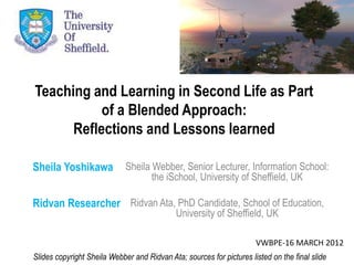 Teaching and Learning in Second Life as Part
           of a Blended Approach:
      Reflections and Lessons learned

Sheila Yoshikawa             Sheila Webber, Senior Lecturer, Information School:
                                    the iSchool, University of Sheffield, UK

Ridvan Researcher Ridvan Ata, PhD Candidate, School of Education,
                                             University of Sheffield, UK

                                                                      VWBPE-16 MARCH 2012
Slides copyright Sheila Webber and Ridvan Ata; sources for pictures listed on the final slide
 