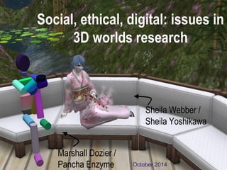 Social, ethical, digital: issues in 3D worlds research 
October 2014 
Sheila Webber / Sheila Yoshikawa 
Marshall Dozier / Pancha Enzyme  