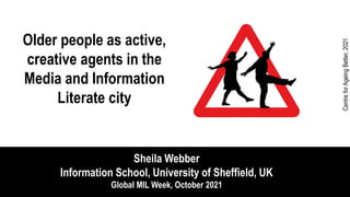 Older people as active,
creative agents in the
Media and Information
Literate city
Sheila Webber
Information School, University of Sheffield, UK
Global MIL Week, October 2021
Centre
for
Ageing
Better,
2021
 