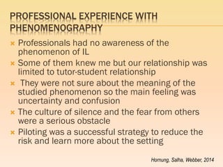 PROFESSIONAL EXPERIENCE WITH PHENOMENOGRAPHY 
Professionals had no awareness of the phenomenon of IL 
Some of them knew me but our relationship was limited to tutor-student relationship 
 They were not sure about the meaning of the studied phenomenon so the main feeling was uncertainty and confusion 
The culture of silence and the fear from others were a serious obstacle 
Piloting was a successful strategy to reduce the risk and learn more about the setting 
Hornung, Salha, Webber, 2014  