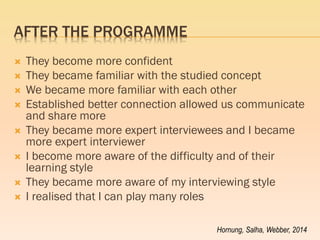 AFTER THE PROGRAMME 
They become more confident 
They became familiar with the studied concept 
We became more familiar with each other 
Established better connection allowed us communicate and share more 
They became more expert interviewees and I became more expert interviewer 
I become more aware of the difficulty and of their learning style 
They became more aware of my interviewing style 
I realised that I can play many roles 
Hornung, Salha, Webber, 2014  