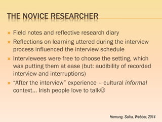 THE NOVICE RESEARCHER 
Field notes and reflective research diary 
Reflections on learning uttered during the interview process influenced the interview schedule 
Interviewees were free to choose the setting, which was putting them at ease (but: audibility of recorded interview and interruptions) 
“After the interview” experience – cultural informal context… Irish people love to talk 
Hornung, Salha, Webber, 2014  