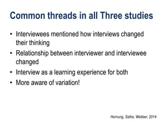 Common threads in all Three studies 
•Interviewees mentioned how interviews changed their thinking 
•Relationship between interviewer and interviewee changed 
•Interview as a learning experience for both 
•More aware of variation! 
Hornung, Salha, Webber, 2014  