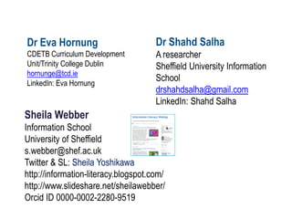 Sheila Webber Information School University of Sheffield s.webber@shef.ac.uk Twitter & SL: Sheila Yoshikawa http://information-literacy.blogspot.com/ http://www.slideshare.net/sheilawebber/ Orcid ID 0000-0002-2280-9519 
Dr Eva Hornung CDETB Curriculum Development Unit/Trinity College Dublin hornunge@tcd.ie LinkedIn: Eva Hornung 
Dr Shahd Salha A researcher Sheffield University Information School drshahdsalha@gmail.com LinkedIn: Shahd Salha  