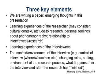 Three key elements 
•We are writing a paper: emerging thoughts in this presentation 
•Learning experiences of the researcher (may consider: cultural context, attitude to research, personal feelings about phenomenography; relationship to interviewees/research) 
•Learning experiences of the interviewees 
•The context/environment of the interview (e.g. context of interview (where/who/when etc.), changing roles, setting, environment of the research process, what happens after the interview and after the research has “finished”) 
Hornung, Salha, Webber, 2014  